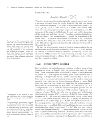 224 Magnetic trapping, evaporative cooling and Bose–Einstein condensation
ﬁeld has the form
Bpinch(z) = Bpinch(0) +
d2
Bz
dz2
z2
2
. (10.13)
This gives a corresponding minimum in the magnetic energy and hence
a harmonic potential along the z-axis. Typically, the Ioﬀe trap has an
axial oscillation frequency ωz an order of magnitude lower than ωr (=
ωx = ωy), e.g. ωz/2π = 15 Hz and ωr/2π = 250 Hz (see Exercise 10.1).
Thus the atoms congregate in a cigar-shaped cloud along the z-axis. The
curvature of the magnetic ﬁeld along z depends only on the dimensions
of the pinch coils and their current. Therefore a uniform ﬁeld along z
does not aﬀect ωz, but it does change ωr through the dependence on B0
in eqn 10.12. The pairs of compensation coils shown in Fig. 10.3 create
a uniform ﬁeld along the z-axis that opposes the ﬁeld from the pinch
coils. This allows experimenters to reduce B0 and make the trap stiﬀ in
the radial direction.5
5
In practice, the compensation coils
need not have exactly the Helmholtz
spacing; the current in these coils to-
gether with pinch coil current gives
two experimental parameters that al-
low the adjustment of the magnitude
and ﬁeld curvature along z to any de-
sired value (limited by the maximum
current through the pairs of coils). Nei-
ther pair of these coils gives a ﬁeld gra-
dient, by symmetry.
To load the approximately spherical cloud of atoms produced by op-
tical molasses, the Ioﬀe trap is adjusted so that ωr  ωz. After loading,
an increase in the radial trapping frequency, by reducing the bias ﬁeld
B0 (see eqn 10.12), squeezes the cloud into a long, thin cigar shape. This
adiabatic compression gives a higher density and hence a faster collision
rate for evaporative cooling.
10.3 Evaporative cooling
Laser cooling by the optical molasses technique produces atoms with a
temperature below the Doppler limit, but considerably above the recoil
limit. These atoms can easily be conﬁned in magnetic traps (as shown
in Section 10.1) and evaporative cooling gives a very eﬀective way of
reducing the temperature further. In the same way that a cup of tea
loses heat as the steam carries energy away, so the cloud of atoms in a
magnetic trap cools when the hottest atoms are allowed to escape. Each
atom that leaves the trap carries away more than the average amount of
energy and so the remaining gas gets colder, as illustrated in Fig. 10.6.
A simple model that is useful for understanding this process (and for
quantitative calculations in Exercise 10.4) considers evaporation as a
sequence of steps. At the start of a step the atoms have a Boltzmann
distribution of energies N(E) = N0 exp(−E/kBT1) characteristic of a
temperature T1. All atoms with energies greater than a certain value
E  Ecut are allowed to escape, where Ecut = ηkBT1 and typically the
parameter η lies in the range η = 3–6; this truncated distribution has
less energy per atom than before the cut so that, after collisions between
the atoms have re-established thermal equilibrium, the new exponential
distribution has a lower temperature T2  T1.6
The next step removes
6
Temperature is only deﬁned at ther-
mal equilibrium and in other situations
the mean energy per atom should be
used.
atoms with energies above ηkBT2 (a lower energy cut-oﬀ than in the ﬁrst
step) to give further cooling, and so on.7
For many small steps this model
7
An exponential distribution extends
to inﬁnity, and so for any value of Ecut
(or η) there is always some probability
of atoms having a higher energy; how-
ever, the removal of a very small frac-
tion of atoms has a little eﬀect when av-
eraged over the remaining atoms. Ex-
ercise 10.4 compares diﬀerent depths of
cut.
gives a reasonable approximation to real experiments where evaporation
proceeds by a continuous ramping down of Ecut that cuts away atoms at
 