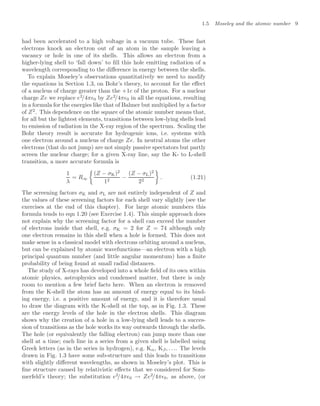 1.5 Moseley and the atomic number 9
had been accelerated to a high voltage in a vacuum tube. These fast
electrons knock an electron out of an atom in the sample leaving a
vacancy or hole in one of its shells. This allows an electron from a
higher-lying shell to ‘fall down’ to ﬁll this hole emitting radiation of a
wavelength corresponding to the diﬀerence in energy between the shells.
To explain Moseley’s observations quantitatively we need to modify
the equations in Section 1.3, on Bohr’s theory, to account for the eﬀect
of a nucleus of charge greater than the +1e of the proton. For a nuclear
charge Ze we replace e2
/4π0 by Ze2
/4π0 in all the equations, resulting
in a formula for the energies like that of Balmer but multiplied by a factor
of Z2
. This dependence on the square of the atomic number means that,
for all but the lightest elements, transitions between low-lying shells lead
to emission of radiation in the X-ray region of the spectrum. Scaling the
Bohr theory result is accurate for hydrogenic ions, i.e. systems with
one electron around a nucleus of charge Ze. In neutral atoms the other
electrons (that do not jump) are not simply passive spectators but partly
screen the nuclear charge; for a given X-ray line, say the K- to L-shell
transition, a more accurate formula is
1
λ
= R∞

(Z − σK)2
12
−
(Z − σL)2
22

. (1.21)
The screening factors σK and σL are not entirely independent of Z and
the values of these screening factors for each shell vary slightly (see the
exercises at the end of this chapter). For large atomic numbers this
formula tends to eqn 1.20 (see Exercise 1.4). This simple approach does
not explain why the screening factor for a shell can exceed the number
of electrons inside that shell, e.g. σK = 2 for Z = 74 although only
one electron remains in this shell when a hole is formed. This does not
make sense in a classical model with electrons orbiting around a nucleus,
but can be explained by atomic wavefunctions—an electron with a high
principal quantum number (and little angular momentum) has a ﬁnite
probability of being found at small radial distances.
The study of X-rays has developed into a whole ﬁeld of its own within
atomic physics, astrophysics and condensed matter, but there is only
room to mention a few brief facts here. When an electron is removed
from the K-shell the atom has an amount of energy equal to its bind-
ing energy, i.e. a positive amount of energy, and it is therefore usual
to draw the diagram with the K-shell at the top, as in Fig. 1.3. These
are the energy levels of the hole in the electron shells. This diagram
shows why the creation of a hole in a low-lying shell leads to a succes-
sion of transitions as the hole works its way outwards through the shells.
The hole (or equivalently the falling electron) can jump more than one
shell at a time; each line in a series from a given shell is labelled using
Greek letters (as in the series in hydrogen), e.g. Kα, Kβ, . . .. The levels
drawn in Fig. 1.3 have some sub-structure and this leads to transitions
with slightly diﬀerent wavelengths, as shown in Moseley’s plot. This is
ﬁne structure caused by relativistic eﬀects that we considered for Som-
merfeld’s theory; the substitution e2
/4π0 → Ze2
/4π0, as above, (or
 