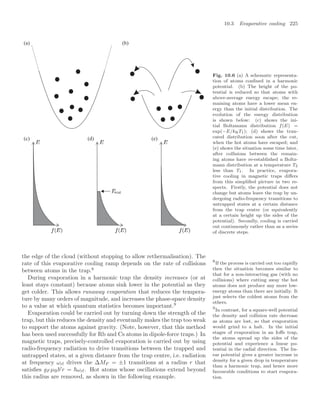 10.3 Evaporative cooling 225
(a) (b)
(c) (d) (e)
Fig. 10.6 (a) A schematic representa-
tion of atoms conﬁned in a harmonic
potential. (b) The height of the po-
tential is reduced so that atoms with
above-average energy escape; the re-
maining atoms have a lower mean en-
ergy than the initial distribution. The
evolution of the energy distribution
is shown below: (c) shows the ini-
tial Boltzmann distribution f(E) =
exp(−E/kBT1); (d) shows the trun-
cated distribution soon after the cut,
when the hot atoms have escaped; and
(e) shows the situation some time later,
after collisions between the remain-
ing atoms have re-established a Boltz-
mann distribution at a temperature T2
less than T1. In practice, evapora-
tive cooling in magnetic traps diﬀers
from this simpliﬁed picture in two re-
spects. Firstly, the potential does not
change but atoms leave the trap by un-
dergoing radio-frequency transitions to
untrapped states at a certain distance
from the trap centre (or equivalently
at a certain height up the sides of the
potential). Secondly, cooling is carried
out continuously rather than as a series
of discrete steps.
the edge of the cloud (without stopping to allow rethermalisation). The
rate of this evaporative cooling ramp depends on the rate of collisions
between atoms in the trap.8
8
If the process is carried out too rapidly
then the situation becomes similar to
that for a non-interacting gas (with no
collisions) where cutting away the hot
atoms does not produce any more low-
energy atoms than there are initially. It
just selects the coldest atoms from the
others.
During evaporation in a harmonic trap the density increases (or at
least stays constant) because atoms sink lower in the potential as they
get colder. This allows runaway evaporation that reduces the tempera-
ture by many orders of magnitude, and increases the phase-space density
to a value at which quantum statistics becomes important.9
9
In contrast, for a square-well potential
the density and collision rate decrease
as atoms are lost, so that evaporation
would grind to a halt. In the initial
stages of evaporation in an Ioﬀe trap,
the atoms spread up the sides of the
potential and experience a linear po-
tential in the radial direction. The lin-
ear potential gives a greater increase in
density for a given drop in temperature
than a harmonic trap, and hence more
favourable conditions to start evapora-
tion.
Evaporation could be carried out by turning down the strength of the
trap, but this reduces the density and eventually makes the trap too weak
to support the atoms against gravity. (Note, however, that this method
has been used successfully for Rb and Cs atoms in dipole-force traps.) In
magnetic traps, precisely-controlled evaporation is carried out by using
radio-frequency radiation to drive transitions between the trapped and
untrapped states, at a given distance from the trap centre, i.e. radiation
at frequency ωrf drives the ∆MF = ±1 transitions at a radius r that
satisﬁes gF µBb
r = ωrf. Hot atoms whose oscillations extend beyond
this radius are removed, as shown in the following example.
 