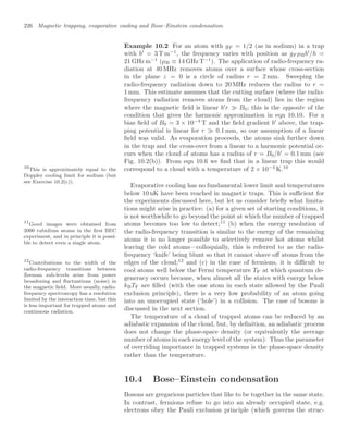 226 Magnetic trapping, evaporative cooling and Bose–Einstein condensation
Example 10.2 For an atom with gF = 1/2 (as in sodium) in a trap
with b
= 3 T m−1
, the frequency varies with position as gF µBb
/h =
21 GHz m−1
(µB ≡ 14 GHz T−1
). The application of radio-frequency ra-
diation at 40 MHz removes atoms over a surface whose cross-section
in the plane z = 0 is a circle of radius r = 2 mm. Sweeping the
radio-frequency radiation down to 20 MHz reduces the radius to r =
1 mm. This estimate assumes that the cutting surface (where the radio-
frequency radiation removes atoms from the cloud) lies in the region
where the magnetic ﬁeld is linear b
r  B0; this is the opposite of the
condition that gives the harmonic approximation in eqn 10.10. For a
bias ﬁeld of B0 = 3 × 10−4
T and the ﬁeld gradient b
above, the trap-
ping potential is linear for r  0.1 mm, so our assumption of a linear
ﬁeld was valid. As evaporation proceeds, the atoms sink further down
in the trap and the cross-over from a linear to a harmonic potential oc-
curs when the cloud of atoms has a radius of r = B0/b
= 0.1 mm (see
Fig. 10.2(b)). From eqn 10.6 we ﬁnd that in a linear trap this would
correspond to a cloud with a temperature of 2 × 10−4
K.10
10
This is approximately equal to the
Doppler cooling limit for sodium (but
see Exercise 10.2(c)).
Evaporative cooling has no fundamental lower limit and temperatures
below 10 nK have been reached in magnetic traps. This is suﬃcient for
the experiments discussed here, but let us consider brieﬂy what limita-
tions might arise in practice: (a) for a given set of starting conditions, it
is not worthwhile to go beyond the point at which the number of trapped
atoms becomes too low to detect;11
(b) when the energy resolution of
11
Good images were obtained from
2000 rubidium atoms in the ﬁrst BEC
experiment, and in principle it is possi-
ble to detect even a single atom.
the radio-frequency transition is similar to the energy of the remaining
atoms it is no longer possible to selectively remove hot atoms whilst
leaving the cold atoms—colloquially, this is referred to as the radio-
frequency ‘knife’ being blunt so that it cannot shave oﬀ atoms from the
edges of the cloud;12
and (c) in the case of fermions, it is diﬃcult to
12
Contributions to the width of the
radio-frequency transitions between
Zeeman sub-levels arise from power
broadening and ﬂuctuations (noise) in
the magnetic ﬁeld. More usually, radio-
frequency spectroscopy has a resolution
limited by the interaction time, but this
is less important for trapped atoms and
continuous radiation.
cool atoms well below the Fermi temperature TF at which quantum de-
generacy occurs because, when almost all the states with energy below
kBTF are ﬁlled (with the one atom in each state allowed by the Pauli
exclusion principle), there is a very low probability of an atom going
into an unoccupied state (‘hole’) in a collision. The case of bosons is
discussed in the next section.
The temperature of a cloud of trapped atoms can be reduced by an
adiabatic expansion of the cloud, but, by deﬁnition, an adiabatic process
does not change the phase-space density (or equivalently the average
number of atoms in each energy level of the system). Thus the parameter
of overriding importance in trapped systems is the phase-space density
rather than the temperature.
10.4 Bose–Einstein condensation
Bosons are gregarious particles that like to be together in the same state.
In contrast, fermions refuse to go into an already occupied state, e.g.
electrons obey the Pauli exclusion principle (which governs the struc-
 