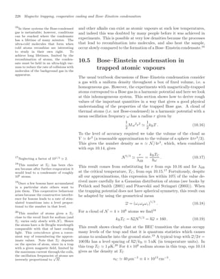 228 Magnetic trapping, evaporative cooling and Bose–Einstein condensation
and other alkalis can exist as atomic vapours at such low temperatures,
and indeed this was doubted by many people before it was achieved in
experiments. This is possible at very low densities because the processes
that lead to recombination into molecules, and also heat the sample,
occur slowly compared to the formation of a Bose–Einstein condensate.16
16
In these systems the Bose-condensed
gas is metastable; however, conditions
can be reached where the condensate
has a lifetime of many minutes. The
ultra-cold molecules that form when
cold atoms recombine are interesting
to study in their own right. To
achieve long lifetimes, limited by the
recombination of atoms, the conden-
sate must be held in an ultra-high vac-
uum to reduce the rate of collisions with
molecules of the background gas in the
apparatus.
10.5 Bose–Einstein condensation in
trapped atomic vapours
The usual textbook discussions of Bose–Einstein condensation consider
a gas with a uniform density throughout a box of ﬁxed volume, i.e. a
homogeneous gas. However, the experiments with magnetically-trapped
atoms correspond to a Bose gas in a harmonic potential and here we look
at this inhomogeneous system. This section shows how to derive rough
values of the important quantities in a way that gives a good physical
understanding of the properties of the trapped Bose gas. A cloud of
thermal atoms (i.e. not Bose-condensed) in a harmonic potential with a
mean oscillation frequency ω has a radius r given by
1
2
Mω2
r2

1
2
kBT . (10.16)
To the level of accuracy required we take the volume of the cloud as
V  4r3
(a reasonable approximation to the volume of a sphere 4πr3
/3).
This gives the number density as n  N/4r3
, which, when combined
with eqn 10.14, gives
N1/3

r
λdB
=
kBTC
ω
. (10.17)
This result comes from substituting for r from eqn 10.16 and for λdB
at the critical temperature, TC, from eqn 10.15.17
Fortuitously, despite
17
Neglecting a factor of 101/3 2.
all our approximations, this expression lies within 10% of the value de-
rived more carefully for a Gaussian distribution of atoms (see books by
Pethick and Smith (2001) and Pitaevskii and Stringari (2003)). When
the trapping potential does not have spherical symmetry, this result can
be adapted by using the geometrical mean
ω = (ωxωyωz)
1/3
. (10.18)
For a cloud of N = 4 × 106
atoms we ﬁnd18
18
This number at TC has been cho-
sen because after further evaporation it
would lead to a condensate of roughly
106 atoms.
kBTC = ωN1/3
= ω × 160 . (10.19)
This result shows clearly that at the BEC transition the atoms occupy
many levels of the trap and that it is quantum statistics which causes
atoms to avalanche into the ground state.19
A typical trap with ω/2π =
19
Once a few bosons have accumulated
in a particular state others want to
join them. This cooperative behaviour
arises because the constructive interfer-
ence for bosons leads to a rate of stim-
ulated transitions into a level propor-
tional to the number in that level.
100 Hz has a level spacing of ω/kB ≡ 5 nK (in temperature units). In
this trap TC  1 µK.20
For 4 × 106
sodium atoms in this trap, eqn 10.14
20
This number of atoms gives a TC
close to the recoil limit for sodium (and
TC varies only slowly with N ). Hence
the atoms have a de Broglie wavelength
comparable with that of laser cooling
light. This coincidence gives a conve-
nient way of remembering the approx-
imate values. Note that TC depends
on the species of atom, since in a trap
with a given magnetic ﬁeld, limited by
the maximum current through the coils,
the oscillation frequencies of atoms are
inversely proportional to
√
M.
gives as the density at TC
nC  40 µm−3
≡ 4 × 1013
cm−3
.
 