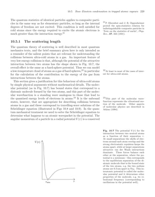 10.5 Bose–Einstein condensation in trapped atomic vapours 229
The quantum statistics of identical particles applies to composite parti-
cles in the same way as for elementary particles, so long as the internal
degrees of freedom are not excited. This condition is well satisﬁed for
cold atoms since the energy required to excite the atomic electrons is
much greater than the interaction energy.21
21
P. Ehrenfest and J. R. Oppenheimer
proved the spin-statistics relation for
indistinguishable composite particles in
‘Note on the statistics of nuclei’, Phys.
Rev., 37, 333 (1931).
10.5.1 The scattering length
The quantum theory of scattering is well described in most quantum
mechanics texts, and the brief summary given here is only intended as
a reminder of the salient points that are relevant for understanding the
collisions between ultra-cold atoms in a gas. An important feature of
very low-energy collisions is that, although the potential of the attractive
interaction between two atoms has the shape shown in Fig. 10.7, the
overall eﬀect is the same as a hard-sphere potential. Thus we can model
a low-temperature cloud of atoms as a gas of hard spheres,22
in particular 22
At least in most of the cases of inter-
est for ultra-cold atoms.
for the calculation of the contribution to the energy of the gas from
interactions between the atoms.
This section gives a justiﬁcation for this behaviour of ultra-cold atoms
by simple physical arguments without mathematical details. The molec-
ular potential (as in Fig. 10.7) has bound states that correspond to a
diatomic molecule formed by the two atoms, and this part of the molec-
ular wavefunction is a standing wave analogous to those that lead to
the quantised energy levels of electrons in atoms.23
It is the unbound 23
This part of the molecular wave-
function represents the vibrational mo-
tion of the molecule. Other aspects
of molecular physics are described in
Atkins (1994).
states, however, that are appropriate for describing collisions between
atoms in a gas and these correspond to travelling-wave solutions of the
Schrödinger equation (illustrated in Figs 10.8 and 10.9). In the quan-
tum mechanical treatment we need to solve the Schrödinger equation to
determine what happens to an atomic wavepacket in the potential. The
angular momentum of a particle in a radial potential V (r) is a conserved
Fig. 10.7 The potential V (r) for the
interaction between two neutral atoms
as a function of their separation r.
At small separations the shells of elec-
trons around each atom overlap and the
strong electrostatic repulsion keeps the
atoms apart, while at larger separations
attractive van der Waals interactions
dominate. These forces balance each
other at the separation, where the po-
tential is a minimum—this corresponds
to the equilibrium separation of the di-
atomic molecule that is the bound state
of the two atoms, e.g. the two sodium
atoms are 0.3 nm apart in Na2. This in-
teratomic potential is called the molec-
ular potential and it determines other
properties of the molecule, e.g. its vi-
brational frequency (corresponding to
oscillations in the potential well).
 