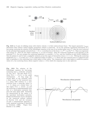 230 Magnetic trapping, evaporative cooling and Bose–Einstein condensation
Atom
Atom
(a)
(b)
Incident
plane
wave
Scattered spherical wave
Fig. 10.8 (a) A pair of colliding atoms with relative velocity v in their centre-of-mass frame. The impact parameter rimpact
determines their relative orbital angular momentum (which is conserved). (b) In the quantum mechanical description of a
low-energy scattering the solution of the Schrödinger equation is the sum of an incident plane wave eikz plus the wave scattered
by the potential that expands outwards from r = 0, i.e. a wavefunction of the form ψ ∝ eikz +fk (θ) eikr/r. This is an eigenstate
with energy E = 2k2/M (for elastic scattering, i.e. no loss of energy). Only the scattering amplitude fk (θ) depends on the
potential V (r). For low energies the scattering amplitude is a constant, f ∝ Y0,0, and the condition in eqn 10.20 is fulﬁlled so
that the phases kz and kr have a negligible variation across the region of interaction; hence ψ 1+f/r. Writing the scattering
amplitude as f = −a so that ψ(r) = 0 on a spherical surface of radius r = a, shows that the scattered wave is a spherical wave
that is equivalent to the scattering from a hard sphere of this radius. The comparison with a hard sphere is useful for positive
values of a, but scattering theory allows negative values a  0 for which the outgoing wave is also spherical.
Fig. 10.9 The solution of the
Schrödinger equation for low-energy
scattering from a molecular potential
(cf. Fig. 10.7). The plot shows P (r),
where R (r) = P (r) /r is the radial
wavefunction. At long range the
overall eﬀect of any potential (with
a ﬁnite range) on the scattered wave
is a phase shift (relative to a wave
scattered from a point-like object at
r = 0, shown as a dotted line)—in
this region P (r) = sin (kr − φ) and
the scattering is indistinguishable from
that of a hard-sphere potential that
gives the same phase shift. Potentials
are characterised by the radius a of
the equivalent hard-sphere potential.
Radial wavefunctions can be calculated
by the numerical method outlined
in Exercise 4.10, and the extension
of such a computational approach to
study quantum scattering is described
in Greenhow (1990). Figure from
Butcher et al. (1999).
Wavefunction with potential
Wavefunction without potential
0
 