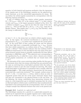 10.5 Bose–Einstein condensation in trapped atomic vapours 231
quantity, in both classical and quantum mechanics; thus the eigenstates
of the angular part of the Schrödinger equation are the spherical har-
monic functions, as in the central-ﬁeld approximation for atoms. We
can deduce the orbital angular momentum by correspondence with the
following classical calculation.
A pair of colliding atoms has relative orbital angular momentum
l  M
vrimpact, where M
is the reduced mass,24
v is their relative 24
The diﬀerence between the reduced
mass and the mass of the individual
atoms is not particularly important in
this rough estimate.
velocity and rimpact is the impact parameter (deﬁned in Fig. 10.8). For
a collision to happen rimpact must be less than the range of the inter-
action rint. Thus we ﬁnd that l  M
vrint = hrint/λdB, using the de
Broglie relation. This implies that l  2πrint/λdB and therefore, when
the energy is suﬃciently low that
λdB
2π
 rint , (10.20)
we have l = 0, i.e. the atoms have no relative orbital angular momen-
tum. In this regime, the scattered wavefunction is a spherical wave
proportional to Yl=0,m=0 no matter how complicated the actual poten-
tial. At the recoil limit of laser cooling the atoms and the photons
of the laser light have a comparable wavelength λdB  λlight, because
they have similar momentum, e.g. sodium atoms at Trecoil = 2 µK have
λdB/2π  100 nm.25
This estimate indicates that the condition 10.20 is 25
Calculated in the laboratory frame
of reference, i.e. not using the reduced
mass.
fulﬁlled at temperatures of a few microkelvin since the range of the inter-
action between neutral atoms is normally considerably less than 100 nm
(equivalent to 2000 Bohr radii).26
This spherical wave corresponding to 26
Molecular potentials, such as that
shown in Fig. 10.7, do not have a
sharply-deﬁned cut-oﬀ. The determi-
nation of the minimum distance at
which the atoms can pass with a neg-
ligible eﬀect on each other requires a
more general treatment.
the eigenfunction Y0,0 is called the s-wave, where s denotes zero relative
orbital angular momentum (cf. s-orbitals that are bound states with
l = 0).27
27
In the particular case of two identi-
cal bosons in the same internal state,
the spatial wavefunction must be sym-
metric with respect to an interchange of
the particle labels. Such wavefunctions
have even orbital angular momentum
quantum numbers l = 0, 2, 4, etc. Thus
p-wave scattering cannot occur for col-
lisions between identical bosons and the
s-wave scattering regime extends up to
the threshold energy for d-waves.
The discussion of the s-wave scattering regime justiﬁes the ﬁrst part of
the statement above that low-energy scattering from any potential looks
the same as scattering from a hard-sphere potential when the radius of
the sphere is chosen to give the same strength of scattering. The radius
of this hard sphere is equivalent to a parameter that is usually called the
scattering length a. This single parameter characterises the low-energy
scattering from a particular potential.28
For example, sodium atoms in
28
There are many potentials that can
give the same value of a.
the |F = 1, MF = 1 state have a = 2.9 nm, which is about an order of
magnitude greater than the size of the atom’s electronic charge cloud
and does not correspond to any physical feature in the real atom. In
the following, the energy contribution from interactions between the
atoms in a low-temperature gas is calculated assuming that the atoms
act like hard spheres (which is just a useful ﬁction that is mathematically
equivalent to the scattering from the actual potential). First, let us study
a simple example that illustrates features that arise in the general case.
Example 10.3 A particle in a spherical well
The Schrödinger equation for a particle in a spherically-symmetric po-
tential can be separated into an angular equation and a radial equation
that can be written in terms of P (r) = rR (r), as in eqn 2.16. In this
 