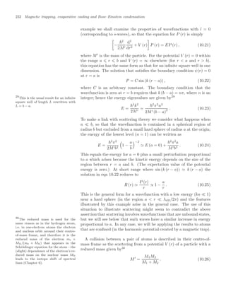 232 Magnetic trapping, evaporative cooling and Bose–Einstein condensation
example we shall examine the properties of wavefunctions with l = 0
(corresponding to s-waves), so that the equation for P (r) is simply
3
−
2
2M
d2
dr2
+ V (r)
4
P (r) = EP (r) , (10.21)
where M
is the mass of the particle. For the potential V (r) = 0 within
the range a ⩽ r ⩽ b and V (r) = ∞ elsewhere (for r  a and r  b),
this equation has the same form as that for an inﬁnite square well in one
dimension. The solution that satisﬁes the boundary condition ψ(r) = 0
at r = a is
P = C sin (k (r − a)) , (10.22)
where C is an arbitrary constant. The boundary condition that the
wavefunction is zero at r = b requires that k (b − a) = nπ, where n is an
integer; hence the energy eigenvalues are given by29
29
This is the usual result for an inﬁnite
square well of length L rewritten with
L = b − a.
E =
2
k2
2M
=
2
π2
n2
2M (b − a)
2 . (10.23)
To make a link with scattering theory we consider what happens when
a  b, so that the wavefunction is contained in a spherical region of
radius b but excluded from a small hard sphere of radius a at the origin;
the energy of the lowest level (n = 1) can be written as
E =
2
π2
2Mb2
$
1 −
a
b
−2
 E (a = 0) +
2
π2
a
Mb3
. (10.24)
This equals the energy for a = 0 plus a small perturbation proportional
to a which arises because the kinetic energy depends on the size of the
region between r = a and b. (The expectation value of the potential
energy is zero.) At short range where sin (k (r − a))  k (r − a) the
solution in eqn 10.22 reduces to
R (r) 
P (r)
r
∝ 1 −
a
r
. (10.25)
This is the general form for a wavefunction with a low energy (ka  1)
near a hard sphere (in the region a  r  λdB/2π) and the features
illustrated by this example arise in the general case. The use of this
situation to illustrate scattering might seem to contradict the above
assertion that scattering involves wavefunctions that are unbound states,
but we will see below that such waves have a similar increase in energy
proportional to a. In any case, we will be applying the results to atoms
that are conﬁned (in the harmonic potential created by a magnetic trap).
A collision between a pair of atoms is described in their centre-of-
mass frame as the scattering from a potential V (r) of a particle with a
reduced mass given by30
30
The reduced mass is used for the
same reason as in the hydrogen atom,
i.e. in one-electron atoms the electron
and nucleus orbit around their centre-
of-mass frame, and therefore it is the
reduced mass of the electron me ×
MN/(me + MN) that appears in the
Schrödinger equation for the atom—the
(slight) dependence of the electron’s re-
duced mass on the nuclear mass MN
leads to the isotope shift of spectral
lines (Chapter 6).
M
=
M1M2
M1 + M2
. (10.26)
 