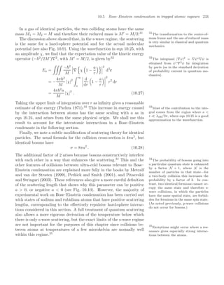 10.5 Bose–Einstein condensation in trapped atomic vapours 233
In a gas of identical particles, the two colliding atoms have the same
mass M1 = M2 = M and therefore their reduced mass is M
= M/2.31 31
The transformation to the centre-of-
mass frame and the use of reduced mass
is very similar in classical and quantum
mechanics.
The discussion above showed that, in the s-wave regime, the scattering
is the same for a hard-sphere potential and for the actual molecular
potential (see also Fig. 10.9). Using the wavefunction in eqn 10.25, with
an amplitude χ, we ﬁnd that the expectation value of the kinetic energy
operator (−2
/2M
)∇2
, with M
= M/2, is given by32 32
The integrand |∇ψ|2
= ∇ψ∗∇ψ is
obtained from ψ∗∇2ψ by integration
by parts (as in the standard derivation
of probability current in quantum me-
chanics).
Ea =

−2
M


∇
(
χ
$
1 −
a
r
)


2
d3
r
= −
4π2
M
|χ|2
 ∞
a




d
dr
$
1 −
a
r




2
r2
dr
=
4π2
a
M
|χ|
2
. (10.27)
Taking the upper limit of integration over r as inﬁnity gives a reasonable
estimate of the energy (Pathra 1971).33
This increase in energy caused 33
Most of the contribution to the inte-
gral comes from the region where a 
r  λdB/2π, where eqn 10.25 is a good
approximation to the wavefunction.
by the interaction between atoms has the same scaling with a as in
eqn 10.24, and arises from the same physical origin. We shall use this
result to account for the interatomic interactions in a Bose–Einstein
condensate in the following section.
Finally, we note a subtle modiﬁcation of scattering theory for identical
particles. The usual formula for the collision cross-section is 4πa2
, but
identical bosons have
σ = 8πa2
. (10.28)
The additional factor of 2 arises because bosons constructively interfere
with each other in a way that enhances the scattering.34
This and the 34
The probability of bosons going into
a particular quantum state is enhanced
by a factor N + 1, where N is the
number of particles in that state—for
a two-body collision this increases the
probability by a factor of 2. In con-
trast, two identical fermions cannot oc-
cupy the same state and therefore s-
wave collisions, in which the particles
have the same spatial state, are forbid-
den for fermions in the same spin state.
(As noted previously, p-wave collisions
do not occur for bosons.)
other features of collisions between ultra-cold bosons relevant to Bose–
Einstein condensation are explained more fully in the books by Metcalf
and van der Straten (1999), Pethick and Smith (2001), and Pitaevskii
and Stringari (2003). These references also give a more careful deﬁnition
of the scattering length that shows why this parameter can be positive
a  0, or negative a  0 (see Fig. 10.10). However, the majority of
experimental work on Bose–Einstein condensation has been carried out
with states of sodium and rubidium atoms that have positive scattering
lengths, corresponding to the eﬀectively repulsive hard-sphere interac-
tions considered in this section. A full treatment of quantum scattering
also allows a more rigorous derivation of the temperature below which
there is only s-wave scattering, but the exact limits of the s-wave regime
are not important for the purposes of this chapter since collisions be-
tween atoms at temperatures of a few microkelvin are normally well
within this regime.35
35
Exceptions might occur where a res-
onance gives especially strong interac-
tions between the atoms.
 