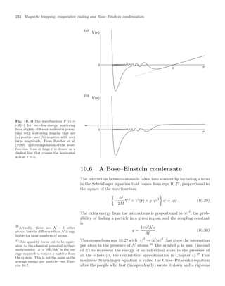 234 Magnetic trapping, evaporative cooling and Bose–Einstein condensation
Fig. 10.10 The wavefunction P (r) =
rR (r) for very-low-energy scattering
from slightly diﬀerent molecular poten-
tials with scattering lengths that are
(a) positive and (b) negative with very
large magnitude. From Butcher et al.
(1999). The extrapolation of the wave-
function from at large r is drawn as a
dashed line that crosses the horizontal
axis at r = a.
(a)
(b)
0
0
10.6 A Bose–Einstein condensate
The interaction between atoms is taken into account by including a term
in the Schrödinger equation that comes from eqn 10.27, proportional to
the square of the wavefunction:

−
2
2M
∇2
+ V (r) + g |ψ|
2

ψ = µψ . (10.29)
The extra energy from the interactions is proportional to |ψ|
2
, the prob-
ability of ﬁnding a particle in a given region, and the coupling constant
is
g =
4π2
Na
M
. (10.30)
This comes from eqn 10.27 with |χ|2
→ N |ψ|2
that gives the interaction
per atom in the presence of N atoms.36
The symbol µ is used (instead
36
Actually, there are N − 1 other
atoms, but the diﬀerence from N is neg-
ligible for large numbers of atoms.
of E) to represent the energy of an individual atom in the presence of
all the others (cf. the central-ﬁeld approximation in Chapter 4).37
This
37
This quantity turns out to be equiv-
alent to the chemical potential in ther-
modynamics: µ = ∂E/∂N is the en-
ergy required to remove a particle from
the system. This is not the same as the
average energy per particle—see Exer-
cise 10.7.
nonlinear Schrödinger equation is called the Gross–Pitaevskii equation
after the people who ﬁrst (independently) wrote it down and a rigorous
 