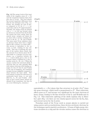 10 Early atomic physics
Fig. 1.3 The energy levels of the inner
shells of the tungsten atom (Z = 74)
and the transitions between them that
give rise to X-rays. The level scheme
has several important diﬀerences from
that for the hydrogen atom (Fig. 1.1).
Firstly, the energies are tens of keV,
as compared to eV for Z = 1, be-
cause they scale as Z2 (approximately).
Secondly, the energy levels are plotted
with n = 1 at the top because when
an electron is removed from the K-shell
the system has more energy than the
neutral atom; energies are shown for
an atom with a vacancy (missing elec-
tron) in the K-, L-, M- and N-shells.
The atom emits X-ray radiation when
an electron drops down from a higher
shell to ﬁll a vacancy in a lower shell—
this process is equivalent to the va-
cancy, or hole, working its way out-
wards. This way of plotting the ener-
gies of the system shows clearly that
the removal of an electron from the K-
shell leads to a cascade of X-ray tran-
sitions, e.g. a transition between the
n = 1 and 2 shells gives a line in the
K-series which is followed by a line in
another series (L-, M-, etc.). When the
vacancy reaches the outermost shells of
electrons that are only partially ﬁlled
with valence electrons with binding en-
ergies of a few eV (the O- and P-shells
in the case of tungsten), the transition
energies become negligible compared to
those between the inner shells. This
level scheme is typical for electrons in a
moderately heavy atom, i.e. one with
ﬁlled K-, L-, M- and N-shells. (The
lines of the L-series shown dotted are
allowed X-ray transitions, but they do
not occur following Kα emission.)
equivalently α → Zα) shows that ﬁne structure is of order (Zα)2
times
the gross structure, which itself is proportional to Z2
. Thus relativistic
eﬀects grow as Z4
and become very signiﬁcant for the inner electrons of
heavy atoms, leading to the ﬁne structure of the L- and M-shells seen in
Fig. 1.3. This relativistic splitting of the shells explains why in Mose-
ley’s plot (Fig. 1.2) there are two closely-spaced curves for the Kα-line,
and several curves for the L-series.
Nowadays much of the X-ray work in atomic physics is carried out
using sources such as synchrotrons; these devices accelerate electrons by
the techniques used in particle accelerators. A beam of high-energy elec-
trons circulates in a ring and the circular motion causes the electrons to
 