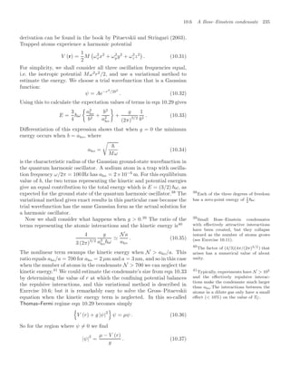10.6 A Bose–Einstein condensate 235
derivation can be found in the book by Pitaevskii and Stringari (2003).
Trapped atoms experience a harmonic potential
V (r) =
1
2
M

ω2
xx2
+ ω2
yy2
+ ω2
zz2

. (10.31)
For simplicity, we shall consider all three oscillation frequencies equal,
i.e. the isotropic potential Mω2
r2
/2, and use a variational method to
estimate the energy. We choose a trial wavefunction that is a Gaussian
function:
ψ = Ae−r2
/2b2
. (10.32)
Using this to calculate the expectation values of terms in eqn 10.29 gives
E =
3
4
ω

a2
ho
b2
+
b2
a2
ho

+
g
(2π)
3/2
1
b3
. (10.33)
Diﬀerentiation of this expression shows that when g = 0 the minimum
energy occurs when b = aho, where
aho =


Mω
(10.34)
is the characteristic radius of the Gaussian ground-state wavefunction in
the quantum harmonic oscillator. A sodium atom in a trap with oscilla-
tion frequency ω/2π = 100 Hz has aho = 2×10−6
m. For this equilibrium
value of b, the two terms representing the kinetic and potential energies
give an equal contribution to the total energy which is E = (3/2) ω, as
expected for the ground state of the quantum harmonic oscillator.38
The 38
Each of the three degrees of freedom
has a zero-point energy of 1
2
ω.
variational method gives exact results in this particular case because the
trial wavefunction has the same Gaussian form as the actual solution for
a harmonic oscillator.
Now we shall consider what happens when g  0.39
The ratio of the 39
Small Bose–Einstein condensates
with eﬀectively attractive interactions
have been created, but they collapse
inward as the number of atoms grows
(see Exercise 10.11).
terms representing the atomic interactions and the kinetic energy is40
40
The factor of (4/3)(4π/(2π)3/2 ) that
arises has a numerical value of about
unity.
4
3 (2π)3/2
g
a3
hoω

Na
aho
. (10.35)
The nonlinear term swamps the kinetic energy when N  aho/a. This
ratio equals aho/a = 700 for aho = 2 µm and a = 3 nm, and so in this case
when the number of atoms in the condensate N  700 we can neglect the
kinetic energy.41
We could estimate the condensate’s size from eqn 10.33 41
Typically, experiments have N  105
and the eﬀectively repulsive interac-
tions make the condensate much larger
than aho.The interactions between the
atoms in a dilute gas only have a small
eﬀect ( 10%) on the value of TC.
by determining the value of r at which the conﬁning potential balances
the repulsive interactions, and this variational method is described in
Exercise 10.6; but it is remarkably easy to solve the Gross–Pitaevskii
equation when the kinetic energy term is neglected. In this so-called
Thomas–Fermi regime eqn 10.29 becomes simply
(
V (r) + g |ψ|
2
)
ψ = µψ . (10.36)
So for the region where ψ = 0 we ﬁnd
|ψ|
2
=
µ − V (r)
g
. (10.37)
 