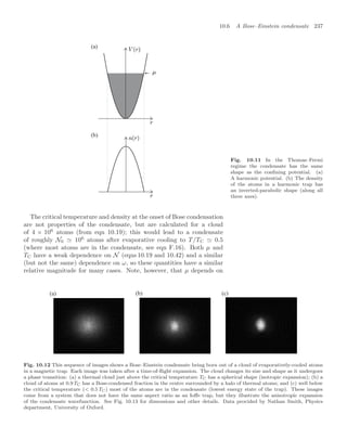 10.6 A Bose–Einstein condensate 237
(a)
(b)
Fig. 10.11 In the Thomas–Fermi
regime the condensate has the same
shape as the conﬁning potential. (a)
A harmonic potential. (b) The density
of the atoms in a harmonic trap has
an inverted-parabolic shape (along all
three axes).
The critical temperature and density at the onset of Bose condensation
are not properties of the condensate, but are calculated for a cloud
of 4 × 106
atoms (from eqn 10.19); this would lead to a condensate
of roughly N0  106
atoms after evaporative cooling to T/TC  0.5
(where most atoms are in the condensate, see eqn F.16). Both µ and
TC have a weak dependence on N (eqns 10.19 and 10.42) and a similar
(but not the same) dependence on ω, so these quantities have a similar
relative magnitude for many cases. Note, however, that µ depends on
(a) (b) (c)
Fig. 10.12 This sequence of images shows a Bose–Einstein condensate being born out of a cloud of evaporatively-cooled atoms
in a magnetic trap. Each image was taken after a time-of-ﬂight expansion. The cloud changes its size and shape as it undergoes
a phase transition: (a) a thermal cloud just above the critical temperature TC has a spherical shape (isotropic expansion); (b) a
cloud of atoms at 0.9 TC has a Bose-condensed fraction in the centre surrounded by a halo of thermal atoms; and (c) well below
the critical temperature ( 0.5 TC) most of the atoms are in the condensate (lowest energy state of the trap). These images
come from a system that does not have the same aspect ratio as an Ioﬀe trap, but they illustrate the anisotropic expansion
of the condensate wavefunction. See Fig. 10.13 for dimensions and other details. Data provided by Nathan Smith, Physics
department, University of Oxford.
 