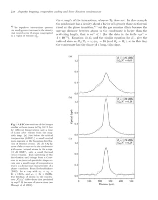 238 Magnetic trapping, evaporative cooling and Bose–Einstein condensation
the strength of the interactions, whereas TC does not. In this example
the condensate has a density about a factor of 5 greater than the thermal
cloud at the phase transition,42
but the gas remains dilute because the
42
The repulsive interactions prevent
the much greater increase in the density
that would occur if atoms congregated
in a region of volume a3
ho.
average distance between atoms in the condensate is larger than the
scattering length, that is na3
 1 (for the data in the table n0a3
=
4 × 10−6
). Equation 10.40, and the similar equation for Rz, give the
ratio of sizes as Rz/Rx = ωx/ωz = 16 (and Ry = Rx), so in this trap
the condensate has the shape of a long, thin cigar.
Fig. 10.13 Cross-sections of the images
similar to those shown in Fig. 10.12, but
for diﬀerent temperatures and a time
of 12 ms after release from the mag-
netic trap. (a) Just below the critical
temperature (0.99 TC) a small central
peak appears on the Gaussian distribu-
tion of thermal atoms. (b) At 0.82 TC
most of the atoms are in the condensate
with some thermal atoms in the wings.
(c) At 0.63 TC only a small thermal
cloud remains. This narrowing of the
distribution and change from a Gaus-
sian to an inverted-parabolic shape oc-
curs over a small range of temperatures
which is a behaviour characteristic of a
phase transition. From Hechenblaikner
(2002), for a trap with ωx = ωy =
2π × 126 Hz and ωz = 2π × 356 Hz.
The fraction of atoms in the conden-
sate (N0/N ) diﬀers from that predicted
by eqn F.16 because of interactions (see
Maragò et al. 2001).
0 100 200 300 400 500
0.0
0.4
0.8
1.2
0.0
0.4
0.8
1.2
0.0
0.4
0.8
1.2
Optical
depth
Distance ( m)
µ
(a)
(b)
(c)
 