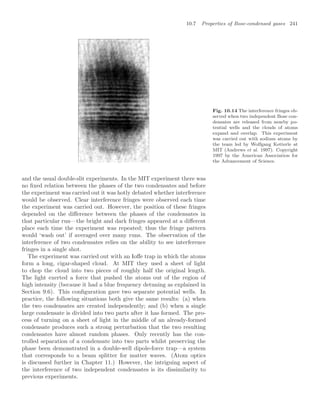 10.7 Properties of Bose-condensed gases 241
Fig. 10.14 The interference fringes ob-
served when two independent Bose con-
densates are released from nearby po-
tential wells and the clouds of atoms
expand and overlap. This experiment
was carried out with sodium atoms by
the team led by Wolfgang Ketterle at
MIT (Andrews et al. 1997). Copyright
1997 by the American Association for
the Advancement of Science.
and the usual double-slit experiments. In the MIT experiment there was
no ﬁxed relation between the phases of the two condensates and before
the experiment was carried out it was hotly debated whether interference
would be observed. Clear interference fringes were observed each time
the experiment was carried out. However, the position of these fringes
depended on the diﬀerence between the phases of the condensates in
that particular run—the bright and dark fringes appeared at a diﬀerent
place each time the experiment was repeated; thus the fringe pattern
would ‘wash out’ if averaged over many runs. The observation of the
interference of two condensates relies on the ability to see interference
fringes in a single shot.
The experiment was carried out with an Ioﬀe trap in which the atoms
form a long, cigar-shaped cloud. At MIT they used a sheet of light
to chop the cloud into two pieces of roughly half the original length.
The light exerted a force that pushed the atoms out of the region of
high intensity (because it had a blue frequency detuning as explained in
Section 9.6). This conﬁguration gave two separate potential wells. In
practice, the following situations both give the same results: (a) when
the two condensates are created independently; and (b) when a single
large condensate is divided into two parts after it has formed. The pro-
cess of turning on a sheet of light in the middle of an already-formed
condensate produces such a strong perturbation that the two resulting
condensates have almost random phases. Only recently has the con-
trolled separation of a condensate into two parts whilst preserving the
phase been demonstrated in a double-well dipole-force trap—a system
that corresponds to a beam splitter for matter waves. (Atom optics
is discussed further in Chapter 11.) However, the intriguing aspect of
the interference of two independent condensates is its dissimilarity to
previous experiments.
 