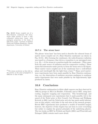 242 Magnetic trapping, evaporative cooling and Bose–Einstein condensation
Fig. 10.15 Atoms coupled out of a
Bose–Einstein condensate fall down-
wards under gravity to form a well-
collimated matter-wave beam, with
analogous properties to the beam of
light from a laser. Courtesy of Nathan
Smith and William Heathcote, Physics
department, University of Oxford.
100 m
µ
10.7.4 The atom laser
The phrase ‘atom laser’ has been used to describe the coherent beam of
matter waves coupled out of a Bose–Einstein condensate (as shown in
Fig. 10.15). After forming the condensate, the radio-frequency radiation
was tuned to a frequency that drives a transition to an untrapped state
(e.g. MF = 0) for atoms at a position inside the condensate. (This comes
from the same source of radiation used for evaporative cooling.) These
atoms fall downwards under gravity to form the beam seen in the ﬁgure.
These matter waves coupled out of the condensate have a well-deﬁned
phase and wavelength like the light from a laser.47
Many novel matter-
47
The atoms accelerate as they fall un-
der gravity so the wave propagation is
diﬀerent to that of light.
wave experiments have been made possible by Bose–Einstein condensa-
tion, e.g. the observation of nonlinear processes analogous to nonlinear
optics experiments that were made possible by the high-intensity light
produced by lasers.
10.8 Conclusions
Bose–Einstein condensation in dilute alkali vapours was ﬁrst observed in
1995 by groups at JILA (in Boulder, Colorado) and at MIT, using laser
cooling, magnetic trapping and evaporation. This breakthrough, and
the many subsequent new experiments that it made possible, led to the
award of the Nobel prize to Eric Cornell, Carl Wieman and Wolfgang
Ketterle in 2001 (and the Nobel prize web site has much useful informa-
tion on this subject, with links to the web sites of the research groups).
Recent BEC experiments have produced a wealth of beautiful images;
however, the objective of this chapter has not been to cover everything
but rather to explain the general principles of the underlying physics.
The two books on BEC by Pethick and Smith (2001) and Pitaevskii and
Stringari (2003) contain much more detail.
 