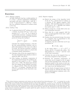 Exercises for Chapter 10 243
Exercises
(10.1) Magnetic trapping
An Ioﬀe–Pritchard trap has a radial gradient of
b
= 3 T m−1
, and the combination of Helmholtz
and pinch coils gives a ﬁeld along z with B0 =
3×10−4
T and curvature b
= 300 T m−2
. Calcu-
late the oscillation frequencies of sodium atoms
in the trap.
(10.2) Loading a trap
(a) A spherical cloud of 1010
sodium atoms with
a density of around 1010
cm−3
and a tem-
perature of T = 2.4 × 10−4
K is placed in
a spherically-symmetric trapping potential.
The temperature and density of the cloud are
preserved during this loading if
1
2
Mω2
r2
=
1
2
kBT . (10.46)
Calculate the trapping frequency ω that ful-
ﬁls this mode-matching condition, and ex-
plain what happens if the trap is too stiﬀ or
too weak. (In a precise treatment r would be
the root-mean-square radius of a cloud with
a Gaussian density distribution.)
(b) Calculate nλ3
dB/2.6 for the trapped cloud, i.e.
the ratio of its phase-space density to that re-
quired for BEC (eqn 10.14).
(c) After loading, an adiabatic compression of
the trapped cloud changes the oscillation fre-
quencies of the atoms to ωr/2π = 250 Hz
and ωz/2π = 16 Hz. The phase-space density
does not change during adiabatic processes,
i.e. nλ3
dB is constant. Show that this implies
that T V 2/3
is constant. Calculate the tem-
perature and density of the cloud after com-
pression.48
(10.3) Magnetic trapping
(a) Sketch the energy of the hyperﬁne levels
of the 3s 2
S1/2 ground level of sodium as
a function of the applied magnetic ﬁeld
strength. (The hyperﬁne-structure constant
of this level is A3s = 886 MHz and sodium
has nuclear spin I = 3/2.)
(b) What is meant by a ‘weak’ ﬁeld in the con-
text of hyperﬁne structure?
(c) Show that for a weak magnetic ﬁeld the
states in both hyperﬁne levels have a split-
ting of 7 GHz T−1
.
(d) Explain why the potential energy of an atom
in a magnetic trap is proportional to the
magnetic ﬂux density |B|.
A magnetic trap has a ﬁeld that can be ap-
proximated by
B = b
(xêx − yêy)
in the region where r = (x2
+ y2
)1/2
⩽
10 mm, and B = 0 outside this radius. The
ﬁeld gradient b
= 1.5 T m−1
and the z-axis
of the trap is horizontal.
(e) Calculate the ratio of the magnetic force on
the atoms compared to that of gravity.
(f) Estimate the maximum temperature of
atoms that can be trapped in the (i) upper
and (ii) lower hyperﬁne levels. State the MF
quantum number of the atoms in each case.
(Assume that the conﬁnement of atoms along
the z-axis is not the limiting factor.)
(g) For the clouds of trapped atoms in both (i)
and (ii) of part (f), describe the eﬀect of ap-
plying radio-frequency radiation with a fre-
quency of 70 MHz.
48The relation between temperature and volume can also be derived from thermodynamics: TV γ−1 is constant for an adia-
batic change in an ideal gas and a monatomic gas has a ratio of heat capacities γ = CP/CV = 5/3. Actually, the phase-space
density only remains constant if the potential has the same shape throughout the adiabatic change. In the case of an Ioﬀe trap,
the radial potential may change from harmonic to linear (see Example 10.2), giving a small increase in the phase-space density.
This eﬀect arises because the population of the energy levels stays the same but the distribution of the levels changes—the
energy levels of a harmonic potential are equally spaced (ω apart), whereas in a linear potential the intervals between levels
decrease with increasing energy.
 