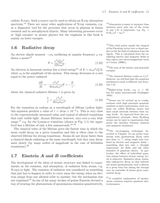 1.7 Einstein A and B coeﬃcients 11
radiate X-rays. Such a source can be used to obtain an X-ray absorption
spectrum.14
There are many other applications of X-ray emission, e.g. 14
Absorption is easier to interpret than
emission since only one of the terms
in eqn 1.21 is important, e.g. EK =
hcR∞(Z − σK)2.
as a diagnostic tool for the processes that occur in plasmas in fusion
research and in astrophysical objects. Many interesting processes occur
at ‘high energies’ in atomic physics but the emphasis in this book is
mainly on lower energies.
1.6 Radiative decay
An electric dipole moment −ex0 oscillating at angular frequency ω ra-
diates a power15
15
This total power equals the integral
of the Poynting vector over a closed sur-
face in the far-ﬁeld of radiation from the
dipole. This is calculated from the os-
cillating electric and magnetic ﬁelds in
this region (see electromagnetism texts
or Corney (2000)).
P =
e2
x2
0ω4
12π0c3
. (1.22)
An electron in harmonic motion has a total energy16
of E = meω2
x2
0/2,
16
The sum of the kinetic and potential
energies.
where x0 is the amplitude of the motion. This energy decreases at a rate
equal to the power radiated:
dE
dt
= −
e2
ω2
6π0mec3
E = −
E
τ
, (1.23)
where the classical radiative lifetime τ is given by
1
τ
=
e2
ω2
6π0mec3
. (1.24)
For the transition in sodium at a wavelength of 589 nm (yellow light)
this equation predicts a value of τ = 16 ns  10−8
s. This is very close
to the experimentally measured value and typical of allowed transitions
that emit visible light. Atomic lifetimes, however, vary over a very wide
range,17
e.g. for the Lyman-α transition (shown in Fig. 1.1) the upper
17
The classical lifetime scales as 1/ω2.
However, we will ﬁnd that the quantum
mechanical result is diﬀerent (see Exer-
cise 1.8).
level has a lifetime of only a few nanoseconds.18,19
18
Higher-lying levels, e.g. n = 30,
live for many microseconds (Gallagher
1994).
19
Atoms can be excited up to conﬁg-
urations with high principal quantum
numbers in laser experiments; such sys-
tems are called Rydberg atoms and
have small intervals between their en-
ergy levels. As expected from the cor-
respondence principle, these Rydberg
atoms can be used in experiments that
probe the interface between classical
and quantum mechanics.
The classical value of the lifetime gives the fastest time in which the
atom could decay on a given transition and this is often close to the
observed lifetime for strong transitions. Atoms do not decay faster than
a classical dipole radiating at the same wavelength, but they may decay
more slowly (by many orders of magnitude in the case of forbidden
transitions).20
20
The ion-trapping techniques de-
scribed in Chapter 12 can probe tran-
sitions with spontaneous decay rates
less than 1 s−1, using single ions con-
ﬁned by electric and magnetic ﬁelds—
something that was only a ‘thought
experiment’ for Bohr and the other
founders of quantum theory. In par-
ticular, the eﬀect of individual quan-
tum jumps between atomic energy lev-
els is observed. Radiative decay resem-
bles radioactive decay in that individ-
ual atoms spontaneously emit a photon
at a given time but taking the average
over an ensemble of atoms gives expo-
nential decay.
1.7 Einstein A and B coeﬃcients
The development of the ideas of atomic structure was linked to exper-
iments on the emission, and absorption, of radiation from atoms, e.g.
X-rays or light. The emission of radiation was considered as something
that just has to happen in order to carry away the energy when an elec-
tron jumps from one allowed orbit to another, but the mechanism was
not explained.21
In one of his many strokes of genius Einstein devised a
21
A complete explanation of sponta-
neous emission requires quantum elec-
trodynamics.
way of treating the phenomenon of spontaneous emission quantitatively,
 