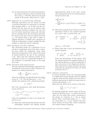 Exercises for Chapter 10 245
(b) In thermodynamics the chemical potential is
the energy required to remove a particle from
the system µ = ∂E/∂N, where E is the total
energy of the system. Show that E = 5
7
Nµ.
(10.8) Expansion of a non-interacting condensate
Although experiments are not carried out with
a non-interacting gas it is instructive to consider
what happens when a = 0. In this case the con-
densate has the same size as the ground state
of a quantum harmonic oscillator (for any N0)
and the initial momentum along each direction
can be estimated from the uncertainty principle.
For atoms of the same mass as sodium (but with
a = 0) released from a trap with a radial os-
cillation frequency of 250 Hz and a frequency of
16 Hz for axial motion, estimate roughly the time
of ﬂight at which the cloud is spherical.
(10.9) Excitations of a Bose condensate
The vibrational modes of a condensate can be
viewed as compression waves that form a stand-
ing wave within the condensate; hence these
modes have frequencies of the order of the speed
of sound divided by the size of the condensate
vs/R. Show that this collective motion of the
condensate occurs at a comparable frequency to
the oscillation of individual atoms in the mag-
netic trap.
(10.10) Derivation of the speed of sound
The time-dependent Schrödinger equation for the
wavefunction of an atom in a Bose–Einstein con-
densate in a uniform potential is
i
dψ
dt
= −
2
2M
∇2
ψ + g |ψ|2
ψ ,
where, for simplicity, the potential has been taken
as zero (V = 0). The wavefunction ψ = ψ0e−iµt/
satisﬁes this equation with a chemical potential
µ = g |ψ0|2
.
The trial wavefunction with small ﬂuctuations
can be written as
ψ =
5
ψ0 + uei(kx−ωt)
+ v∗
e−i(kx−ωt)
6
e−iµt/
= ψ0e−iµt/
+ δψ (t) ,
where the amplitudes |u| and |v| are small com-
pared to |ψ0|.
(a) Show that substituting this function into the
Schrödinger equation and making suitable
approximations leads to the same zeroth-
order approximation for the chemical poten-
tial given above and
i
d
dt
(δψ (t))
=
2
k2
2M
δψ (t) + g |ψ0|2
2δψ (t) + gψ2
0δψ∗
(t) .
(10.47)
(b) Show that equating terms with the same time
dependence leads to two coupled equations
for u and v that, in matrix form, are

k + 2g |ψ0|2
− µ gψ2
0
g(ψ∗
0 )2
k + 2g |ψ0|2
− µ
 
u
v

= ω

u
−v

,
where k = 2
k2
/2M.
(c) Hence show that u and v are solutions of the
matrix equation

k + µ − ω gψ2
0
g(ψ∗
0 )2
k + µ + ω
 
u
v

= 0 .
From the determinant of this matrix, ﬁnd
the relation between the angular frequency of
the small oscillations ω and the magnitude of
their wavevector k (the dispersion relation).
Show that for low energies this gives the same
expression for the speed of sound ω/k found
in Section 10.7.1.50
(10.11) Attractive interactions
In certain hyperﬁne states, the scattering length
a of alkali metal atoms changes with the applied
magnetic ﬁeld and this feature has been used to
perform experiments in which the atoms have at-
tractive interactions a  0.
Show that eqn 10.33 can be written in the form
4
3
E
ω
= x−2
+ x2
+ Gx−3
.
By plotting graphs for various values of the pa-
rameter G between 0 and −1, estimate the lowest
value of G for which there exists a minimum in
the energy as a function of x. For an atomic
species with a scattering length of a = −5 nm
in a trap where aho = 2 µm, estimate the max-
imum number of atoms that a Bose condensate
can contain without collapsing.
50After problem devised by Professor Keith Burnett, Physics graduate class, University of Oxford.
 