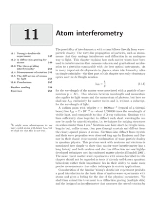 Atom interferometry
11
11.1 Young’s double-slit
experiment 247
11.2 A diﬀraction grating for
atoms 249
11.3 The three-grating
interferometer 251
11.4 Measurement of rotation 251
11.5 The diﬀraction of atoms
by light 253
11.6 Conclusions 257
Further reading 258
Exercises 258
The possibility of interferometry with atoms follows directly from wave–
particle duality. The wave-like propagation of particles, such as atoms,
means that they undergo interference and diﬀraction in an analogous
way to light. This chapter explains how such matter waves have been
used in interferometers that measure rotation and gravitational acceler-
ation to a precision comparable with the best optical instruments. As
in many important developments in physics, atom interferometry relies
on simple principles—the ﬁrst part of this chapter uses only elementary
optics and the de Broglie relation
λdB =
h
p
(11.1)
for the wavelength of the matter wave associated with a particle of mo-
mentum p = Mv. This relation between wavelength and momentum
also applies to light waves and the momentum of photons, but here we
shall use λdB exclusively for matter waves and λ, without a subscript,
for the wavelength of light.
A sodium atom with velocity v = 1000 m s−1
(typical of a thermal
beam) has λdB = 2 × 10−11
m—about 1/30 000 times the wavelength of
visible light, and comparable to that of X-ray radiation. Gratings with
lines suﬃciently close together to diﬀract such short wavelengths can
now be made by nano-fabrication, i.e. techniques for making structures
on scales smaller than 1 µm.1
Neutrons also have short de Broglie wave-
1
It might seem advantageous to use
laser-cooled atoms with larger λdB, but
we shall see that this is not true.
lengths but, unlike atoms, they pass through crystals and diﬀract from
the closely-spaced planes of atoms. Electrons also diﬀract from crystals
and their wave properties were observed long ago by Davisson and Ger-
mer in their classic experimental conﬁrmation of wave–particle duality
in quantum physics. This previous work with neutrons and electrons is
mentioned here simply to show that matter-wave interferometry has a
long history, and both neutron and electron diﬀraction are now highly-
developed techniques used in condensed matter physics (Blundell 2001).
The more recent matter-wave experiments with atoms described in this
chapter should not be regarded as tests of already well-known quantum
behaviour; rather their importance lies in their ability to make more
precise measurements than other techniques in certain applications.
Consideration of the familiar Young’s double-slit experiment provides
a good introduction to the basic ideas of matter-wave experiments with
atoms and gives a feeling for the size of the physical parameters. We
shall then extend the treatment to a diﬀraction grating (multiple slits)
and the design of an interferometer that measures the rate of rotation by
 