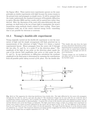 11.1 Young’s double-slit experiment 247
the Sagnac eﬀect. These matter-wave experiments operate on the same
principles as similar experiments with light because the atoms remain in
the ground state and propagate as simple waves. It will be assumed that
the reader understands the standard treatment of Fraunhofer diﬀraction
in optics (Brooker 2003) and key results will be quoted here rather than
derived. After the discussion of the work with nano-fabricated slits and
gratings, we shall look at the use of laser light to manipulate the atom’s
momentum using methods closely related to laser cooling. These laser
techniques make use of the atom’s internal energy levels—something
that is not possible for electrons or neutrons.
11.1 Young’s double-slit experiment
Young originally carried out his double-slit experiment to test the wave
nature of light and his simple arrangement still ﬁnds practical use in
measurements of the coherence of light.2
Figure 11.1 shows a typical 2
The double slits also form the basis
of many theoretical discussions of fun-
damental issues in quantum mechanics,
such as why we cannot know which slit
the photon went through and still ob-
serve interference.
experimental layout. Waves propagate from the source slit S through
the two slits, Σ1 and Σ2, to a point P in the detection plane.3
The
3
Young’s fringes are not localised on
this plane but can be seen throughout
the far-ﬁeld region.
amplitude of the light at any point on the detection plane equals the
sum of the electric ﬁeld amplitudes that arrive at that point via slits
Σ1 and Σ2. In any interference or diﬀraction calculation the resultant
amplitude at the ﬁnal point is determined by summing the contributions
from all possible paths taking account of the phase. For the double slits
Detector
(a)
(b)
Fig. 11.1 (a) The apparatus for observing interference from double slits. The light diﬀracted by the source slit propagates
through the two slits Σ1 and Σ2 and onto the plane P. The interference fringes can be seen with the eye (with the aid of
a magnifying eyepiece if necessary), but to further the analogy with atom optics experiments the apparatus is drawn with a
detector such as a photodiode or photomultiplier. A narrow slit in front of the detector gives good spatial resolution; this slit
and the detector scan across the fringes, as indicated. The light comes from a lamp, or laser; in a matter-wave experiment an
atomic oven creates a beam of atoms collimated by the source slit (as shown in Fig. 11.2). (b) The diﬀerence in the distance
from Σ1 to P and from Σ2 to P is d sin θ, where d is the slit separation. The angle θ and the distance X in the detection plane
are related by X = L tan θ. The transverse distances are drawn greatly exaggerated for clarity; for the typical conditions given
in the text the fringes have an angular separation of 2 × 10−3 rad.
 