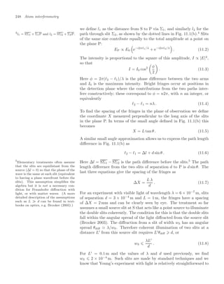 248 Atom interferometry
we deﬁne l1 as the distance from S to P via Σ1, and similarly l2 for the
path through slit Σ2, as shown by the dotted lines in Fig. 11.1(b).4
Slits
4
l1 = SΣ1 + Σ1P and l2 = SΣ2 + Σ2P.
of the same size contribute equally to the total amplitude at a point on
the plane P:
EP ∝ E0
$
e−i2π 1/λ
+ e−i2π 2/λ

. (11.2)
The intensity is proportional to the square of this amplitude, I ∝ |E|2
,
so that
I = I0 cos2

φ
2

. (11.3)
Here φ = 2π(2 − 1)/λ is the phase diﬀerence between the two arms
and I0 is the maximum intensity. Bright fringes occur at positions in
the detection plane where the contributions from the two paths inter-
fere constructively; these correspond to φ = n2π, with n an integer, or
equivalently
2 − 1 = nλ . (11.4)
To ﬁnd the spacing of the fringes in the plane of observation we deﬁne
the coordinate X measured perpendicular to the long axis of the slits
in the plane P. In terms of the small angle deﬁned in Fig. 11.1(b) this
becomes
X = L tan θ . (11.5)
A similar small angle approximation allows us to express the path length
diﬀerence in Fig. 11.1(b) as
2 − 1 = ∆l + d sin θ . (11.6)
Here ∆l = SΣ1 − SΣ2 is the path diﬀerence before the slits.5
The path
5
Elementary treatments often assume
that the slits are equidistant from the
source (∆l = 0) so that the phase of the
wave is the same at each slit (equivalent
to having a plane wavefront before the
slits). This assumption simpliﬁes the
algebra but it is not a necessary con-
dition for Fraunhofer diﬀraction with
light, or with matter waves. (A more
detailed description of the assumptions
such as L d can be found in text-
books on optics, e.g. Brooker (2003).)
length diﬀerence from the two slits of separation d to P is d sin θ. The
last three equations give the spacing of the fringes as
∆X =
L λ
d
. (11.7)
For an experiment with visible light of wavelength λ = 6 × 10−7
m, slits
of separation d = 3 × 10−4
m and L = 1 m, the fringes have a spacing
of ∆X = 2 mm and can be clearly seen by eye. The treatment so far
assumes a small source slit at S that acts like a point source to illuminate
the double slits coherently. The condition for this is that the double slits
fall within the angular spread of the light diﬀracted from the source slit
(Brooker 2003). The diﬀraction from a slit of width wS has an angular
spread θdiﬀ  λ/wS. Therefore coherent illumination of two slits at a
distance L
from this source slit requires L
θdiﬀ ⩾ d, or
wS ⩽
λL
d
. (11.8)
For L
= 0.1 m and the values of λ and d used previously, we ﬁnd
wS ⩽ 2 × 10−4
m. Such slits are made by standard techniques and we
know that Young’s experiment with light is relatively straightforward to
 