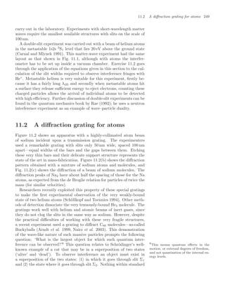 11.2 A diﬀraction grating for atoms 249
carry out in the laboratory. Experiments with short-wavelength matter
waves require the smallest available structures with slits on the scale of
100 nm.
A double-slit experiment was carried out with a beam of helium atoms
in the metastable 1s2s 3
S1 level that lies 20 eV above the ground state
(Carnal and Mlynek 1991). This matter-wave experiment had the same
layout as that shown in Fig. 11.1, although with atoms the interfer-
ometer has to be set up inside a vacuum chamber. Exercise 11.2 goes
through the application of the equations given in this section to the cal-
culation of the slit widths required to observe interference fringes with
He∗
. Metastable helium is very suitable for this experiment, ﬁrstly be-
cause it has a fairly long λdB and secondly when metastable atoms hit
a surface they release suﬃcient energy to eject electrons; counting these
charged particles allows the arrival of individual atoms to be detected
with high eﬃciency. Further discussion of double-slit experiments can be
found in the quantum mechanics book by Rae (1992); he uses a neutron
interference experiment as an example of wave–particle duality.
11.2 A diﬀraction grating for atoms
Figure 11.2 shows an apparatus with a highly-collimated atom beam
of sodium incident upon a transmission grating. The experimenters
used a remarkable grating with slits only 50 nm wide, spaced 100 nm
apart—equal widths of the bars and the gaps between them. Etching
these very thin bars and their delicate support structure represents the
state of the art in nano-fabrication. Figure 11.2(b) shows the diﬀraction
pattern obtained with a mixture of sodium atoms and molecules, and
Fig. 11.2(c) shows the diﬀraction of a beam of sodium molecules. The
diﬀraction peaks of Na2 have about half the spacing of those for the Na
atoms, as expected from the de Broglie relation for particles of twice the
mass (for similar velocities).
Researchers recently exploited this property of these special gratings
to make the ﬁrst experimental observation of the very weakly-bound
state of two helium atoms (Schöllkopf and Toennies 1994). Other meth-
ods of detection dissociate the very tenuously-bound He2 molecule. The
gratings work well with helium and atomic beams of inert gases, since
they do not clog the slits in the same way as sodium. However, despite
the practical diﬃculties of working with these very fragile structures,
a recent experiment used a grating to diﬀract C60 molecules—so-called
Buckyballs (Arndt et al. 1999, Nairz et al. 2003). This demonstration
of the wave-like nature of such massive particles prompts the following
question: ‘What is the largest object for which such quantum inter-
ference can be observed?’6
This question relates to Schrödinger’s well- 6
This means quantum eﬀects in the
motion, or external degrees of freedom,
and not quantisation of the internal en-
ergy levels.
known example of a cat that may be in a superposition of two states
(‘alive’ and ‘dead’). To observe interference an object must exist in
a superposition of the two states: |1 in which it goes through slit Σ1
and |2 the state where it goes through slit Σ2. Nothing within standard
 