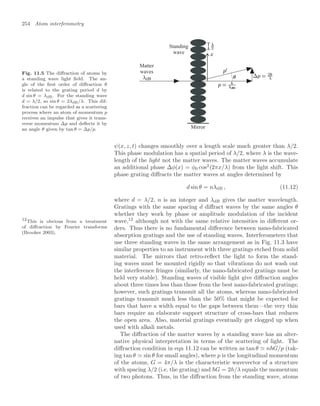 254 Atom interferometry
Fig. 11.5 The diﬀraction of atoms by
a standing wave light ﬁeld. The an-
gle of the ﬁrst order of diﬀraction θ
is related to the grating period d by
d sin θ = λdB. For the standing wave
d = λ/2, so sin θ = 2λdB/λ. This dif-
fraction can be regarded as a scattering
process where an atom of momentum p
receives an impulse that gives it trans-
verse momentum ∆p and deﬂects it by
an angle θ given by tan θ = ∆p/p.
Standing
wave
Matter
waves
Mirror
ψ(x, z, t) changes smoothly over a length scale much greater than λ/2.
This phase modulation has a spatial period of λ/2, where λ is the wave-
length of the light not the matter waves. The matter waves accumulate
an additional phase ∆φ(x) = φ0 cos2
(2πx/λ) from the light shift. This
phase grating diﬀracts the matter waves at angles determined by
d sin θ = nλdB , (11.12)
where d = λ/2, n is an integer and λdB gives the matter wavelength.
Gratings with the same spacing d diﬀract waves by the same angles θ
whether they work by phase or amplitude modulation of the incident
wave,12
although not with the same relative intensities in diﬀerent or-
12
This is obvious from a treatment
of diﬀraction by Fourier transforms
(Brooker 2003).
ders. Thus there is no fundamental diﬀerence between nano-fabricated
absorption gratings and the use of standing waves. Interferometers that
use three standing waves in the same arrangement as in Fig. 11.3 have
similar properties to an instrument with three gratings etched from solid
material. The mirrors that retro-reﬂect the light to form the stand-
ing waves must be mounted rigidly so that vibrations do not wash out
the interference fringes (similarly, the nano-fabricated gratings must be
held very stable). Standing waves of visible light give diﬀraction angles
about three times less than those from the best nano-fabricated gratings;
however, such gratings transmit all the atoms, whereas nano-fabricated
gratings transmit much less than the 50% that might be expected for
bars that have a width equal to the gaps between them—the very thin
bars require an elaborate support structure of cross-bars that reduces
the open area. Also, material gratings eventually get clogged up when
used with alkali metals.
The diﬀraction of the matter waves by a standing wave has an alter-
native physical interpretation in terms of the scattering of light. The
diﬀraction condition in eqn 11.12 can be written as tan θ  nG/p (tak-
ing tan θ  sin θ for small angles), where p is the longitudinal momentum
of the atoms, G = 4π/λ is the characteristic wavevector of a structure
with spacing λ/2 (i.e. the grating) and G = 2h/λ equals the momentum
of two photons. Thus, in the diﬀraction from the standing wave, atoms
 
