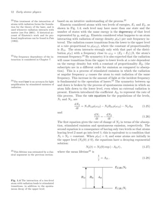 12 Early atomic physics
based on an intuitive understanding of the process.22
22
This treatment of the interaction of
atoms with radiation forms the founda-
tion for the theory of the laser, and is
used whenever radiation interacts with
matter (see Fox 2001). A historical ac-
count of Einstein’s work and its pro-
found implications can be found in Pais
(1982).
Einstein considered atoms with two levels of energies, E1 and E2, as
shown in Fig. 1.4; each level may have more than one state and the
number of states with the same energy is the degeneracy of that level
represented by g1 and g2. Einstein considered what happens to an atom
interacting with radiation of energy density ρ(ω) per unit frequency in-
terval. The radiation causes transitions from the lower to the upper level
at a rate proportional to ρ(ω12), where the constant of proportionality
is B12. The atom interacts strongly only with that part of the distri-
bution ρ(ω) with a frequency close to ω12 = (E2 − E1) /, the atom’s
resonant frequency.23
By symmetry it is also expected that the radiation
23
The frequency dependence of the in-
teraction is considered in Chapter 7. will cause transitions from the upper to lower levels at a rate dependent
on the energy density but with a constant of proportionality B21 (the
subscripts are in a diﬀerent order for emission as compared to absorp-
tion). This is a process of stimulated emission in which the radiation
at angular frequency ω causes the atom to emit radiation of the same
frequency. This increase in the amount of light at the incident frequency
is fundamental to the operation of lasers.24
The symmetry between up
24
The word laser is an acronym for light
ampliﬁcation by stimulated emission of
radiation.
and down is broken by the process of spontaneous emission in which an
atom falls down to the lower level, even when no external radiation is
present. Einstein introduced the coeﬃcient A21 to represent the rate of
this process. Thus the rate equations for the populations of the levels,
N1 and N2, are
dN2
dt
= N1B12ρ(ω12) − N2B21ρ(ω12) − N2A21 (1.25)
and
dN1
dt
= −
dN2
dt
. (1.26)
The ﬁrst equation gives the rate of change of N2 in terms of the absorp-
tion, stimulated emission and spontaneous emission, respectively. The
second equation is a consequence of having only two levels so that atoms
leaving level 2 must go into level 1; this is equivalent to a condition that
N1 + N2 = constant. When ρ(ω) = 0, and some atoms are initially in
the upper level (N2(0) = 0), the equations have a decaying exponential
solution:
N2(t) = N2(0) exp (−A21t) , (1.27)
where the mean lifetime25
is
25
This lifetime was estimated by a clas-
sical argument in the previous section.
1
τ
= A21 . (1.28)
Fig. 1.4 The interaction of a two-level
atom with radiation leads to stimulated
transitions, in addition to the sponta-
neous decay of the upper level.
 