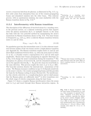 11.5 The diﬀraction of atoms by light 255
receive a transverse kick from 2n photons, as illustrated in Fig. 11.5, e.g.
ﬁrst order arises from absorption from one of the counter-propagating
beams and stimulated emission into the other beam. This coherent
process, with no spontaneous emission, has some similarities with the
Raman transition shown in Fig. 11.6.13
13
Scattering in a standing wave
changes the atomic momentum (ex-
ternal state) but not the internal
state.
11.5.1 Interferometry with Raman transitions
The description of the diﬀraction of two-level atoms by a standing wave,
in the previous section, as a coherent scattering process that imparts
twice the photon momentum 2h/λ, or multiples thereof, to the atom
has links with the very powerful method for manipulating the atom’s
momentum by Raman transitions shown in Fig. 11.6. Two laser beams
at frequencies ωL1 and ωL2 drive a coherent Raman transition between
states |1 and |2 when
 (ωL1 − ωL2) = E2 − E1 . (11.13)
No population goes into the intermediate state |i in this coherent transi-
tion because neither of the two beams excites a single-photon transition
(see Appendix E). The Raman transition couples states |1 and |2 and
drives Rabi oscillations between them, e.g. when the atom starts in either
|1 or |2 , a π/2-pulse creates a superposition of |1 and |2 with equal
amplitudes. Raman laser beams propagating in opposite directions (as
in Fig. 11.6) change the atom’s momentum during the transition.14
The 14
Raman laser beams travelling in the
same direction have the same eﬀect as
direct coupling between |1 and |2 by
microwaves.
absorption of a photon of wavevector k1 and the stimulated emission of
one in the opposite direction k2  −k1 gives the atom two recoil kicks in
the same direction. This process couples the state |1, p to |2, p + 2k .
The bra(c)ket notation denotes the |internal state, momentum of the
atoms. The Raman resonance condition in eqn 11.13 depends sensitively
on the atom’s velocity v for counter-propagating beams and this provides
the basis for the Raman cooling of atoms (Section 9.8). For interferome-
try this velocity selectivity is a complicating factor and we shall assume
that the Raman pulses are suﬃciently short15
to drive transitions over 15
According to the condition in
eqn 9.58.
the whole range of velocity components along the laser beam.
Figure 11.7 shows a complete Raman interferometer where the atoms
start in |1, p and travel through three Raman interaction regions. In
Fig. 11.6 A Raman transition with
two laser beams of frequencies ωL1 and
ωL2 that propagate in opposite direc-
tions. Equation 11.13 gives the res-
onance condition, ignoring the eﬀects
of the atom’s motion (Doppler shift).
The Raman process couples |1, p and
|2, p + 2k so that an atom in a Ra-
man interferometer has a wavefunction
of the form ψ = A|1, p + B|2, p + 2k
(usually with either B = 0 or A = 0
initially).
 