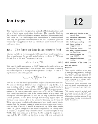 Ion traps
12
12.1 The force on ions in an
electric ﬁeld 259
12.2 Earnshaw’s theorem 260
12.3 The Paul trap 261
12.4 Buﬀer gas cooling 266
12.5 Laser cooling of
trapped ions 267
12.6 Quantum jumps 269
12.7 The Penning trap and
the Paul trap 271
12.8 Electron beam ion
trap (EBIT) 275
12.9 Resolved sideband
cooling 277
12.10 Summary of ion traps 279
Further reading 279
Exercises 280
This chapter describes the principal methods of building ion traps and
a few of their many applications in physics. The examples illustrate
the extremely high-resolution spectroscopy possible with microwave and
laser radiation. The theme of precision measurement in an environment
with very few perturbations continues in the next chapter on quantum
computing—an application that has stimulated a new wave of research
on trapped ions.
12.1 The force on ions in an electric ﬁeld
Charged particles in electromagnetic ﬁelds experience much larger forces
than neutral atoms. An ion with a single charge e = 1.6 × 10−19
C in an
electric ﬁeld of 105
V m−1
experiences a force
Fion = eE ≈ 10−14
N . (12.1)
This electric ﬁeld corresponds to 500 V between electrodes which are
5 mm apart.1
In comparison, a neutral atom with a magnetic moment of
1
This assumes electrodes in the form
of a parallel-plate capacitor. Although
ion traps have a diﬀerent geometry, this
still gives a reasonable estimate and
shows that the electrostatic force gives
strong trapping for a voltage readily
available in the laboratory.
one Bohr magneton in a magnetic ﬁeld gradient2
of dB/dz = 10 T m−1
2
This value is typical of magnetic traps
with coils wound with copper wire. Su-
perconducting magnets give higher gra-
dients.
experiences a force of magnitude
Fneutral = µB




dB
dz



  10−22
N . (12.2)
Ions feel a force 108
times greater than magnetically-trapped neutrals.
We also see this large diﬀerence in a comparison of trap depths. In a
trap operating with a voltage of V0 = 500 V, singly-charged ions have
a maximum ‘binding’ energy of order 500 eV. 3
This trap depth corre-
3
We consider ions with a single posi-
tive charge +e such as Mg+, Ca+ and
Hg+, since few experiments use species
that acquire additional electrons to give
negative ions. Section 12.8 deals with
highly-charged ions.
sponds to the kinetic energy at a temperature of 6×106
K. This is more
than enough to trap ions, even if the ions do receive a large recoil kick
during the ionization process—to load an ion trap experimenters send
a weak (neutral) atomic beam through the trapping region where an
electron beam ionizes a few of the atoms by knocking an electron oﬀ.
These ions created by electron bombardment have much greater kinetic
energy than the thermal energy of atoms at room temperature (equiv-
alent to only 1/40 eV). It would be unwise to try to be more precise
about the typical energy of an ion since it depends on the voltage used.
In contrast, a magnetic trap for neutrals has a maximum depth of only
0.07 K. This was estimated in Section 10.1 by taking the magnetic en-
ergy µBB for B = 0.1 T, e.g. the force in eqn 12.2 over a distance of
 