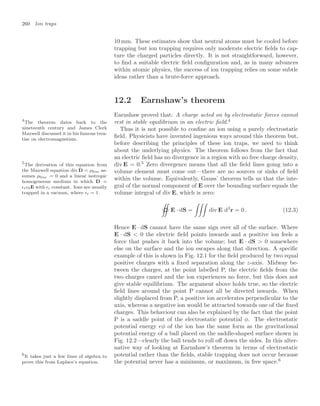 260 Ion traps
10 mm. These estimates show that neutral atoms must be cooled before
trapping but ion trapping requires only moderate electric ﬁelds to cap-
ture the charged particles directly. It is not straightforward, however,
to ﬁnd a suitable electric ﬁeld conﬁguration and, as in many advances
within atomic physics, the success of ion trapping relies on some subtle
ideas rather than a brute-force approach.
12.2 Earnshaw’s theorem
Earnshaw proved that: A charge acted on by electrostatic forces cannot
rest in stable equilibrium in an electric ﬁeld.4
4
The theorem dates back to the
nineteenth century and James Clerk
Maxwell discussed it in his famous trea-
tise on electromagnetism.
Thus it is not possible to conﬁne an ion using a purely electrostatic
ﬁeld. Physicists have invented ingenious ways around this theorem but,
before describing the principles of these ion traps, we need to think
about the underlying physics. The theorem follows from the fact that
an electric ﬁeld has no divergence in a region with no free charge density,
div E = 0.5
Zero divergence means that all the ﬁeld lines going into a
5
The derivation of this equation from
the Maxwell equation div D = ρfree as-
sumes ρfree = 0 and a linear isotropic
homogeneous medium in which D =
r0E with r constant. Ions are usually
trapped in a vacuum, where r = 1.
volume element must come out—there are no sources or sinks of ﬁeld
within the volume. Equivalently, Gauss’ theorem tells us that the inte-
gral of the normal component of E over the bounding surface equals the
volume integral of div E, which is zero:

 

E · dS =

div E d3
r = 0 . (12.3)
Hence E · dS cannot have the same sign over all of the surface. Where
E · dS  0 the electric ﬁeld points inwards and a positive ion feels a
force that pushes it back into the volume; but E · dS  0 somewhere
else on the surface and the ion escapes along that direction. A speciﬁc
example of this is shown in Fig. 12.1 for the ﬁeld produced by two equal
positive charges with a ﬁxed separation along the z-axis. Midway be-
tween the charges, at the point labelled P, the electric ﬁelds from the
two charges cancel and the ion experiences no force, but this does not
give stable equilibrium. The argument above holds true, so the electric
ﬁeld lines around the point P cannot all be directed inwards. When
slightly displaced from P, a positive ion accelerates perpendicular to the
axis, whereas a negative ion would be attracted towards one of the ﬁxed
charges. This behaviour can also be explained by the fact that the point
P is a saddle point of the electrostatic potential φ. The electrostatic
potential energy eφ of the ion has the same form as the gravitational
potential energy of a ball placed on the saddle-shaped surface shown in
Fig. 12.2—clearly the ball tends to roll oﬀ down the sides. In this alter-
native way of looking at Earnshaw’s theorem in terms of electrostatic
potential rather than the ﬁelds, stable trapping does not occur because
the potential never has a minimum, or maximum, in free space.6
6
It takes just a few lines of algebra to
prove this from Laplace’s equation.
 