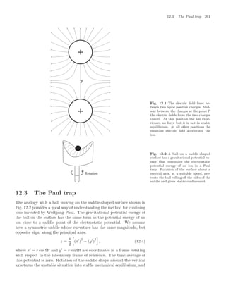 12.3 The Paul trap 261
2
+
+
Fig. 12.1 The electric ﬁeld lines be-
tween two equal positive charges. Mid-
way between the charges at the point P
the electric ﬁelds from the two charges
cancel. At this position the ion expe-
riences no force but it is not in stable
equilibrium. At all other positions the
resultant electric ﬁeld accelerates the
ion.
Rotation
Fig. 12.2 A ball on a saddle-shaped
surface has a gravitational potential en-
ergy that resembles the electrostatic
potential energy of an ion in a Paul
trap. Rotation of the surface about a
vertical axis, at a suitable speed, pre-
vents the ball rolling oﬀ the sides of the
saddle and gives stable conﬁnement.
12.3 The Paul trap
The analogy with a ball moving on the saddle-shaped surface shown in
Fig. 12.2 provides a good way of understanding the method for conﬁning
ions invented by Wolfgang Paul. The gravitational potential energy of
the ball on the surface has the same form as the potential energy of an
ion close to a saddle point of the electrostatic potential. We assume
here a symmetric saddle whose curvature has the same magnitude, but
opposite sign, along the principal axes:
z =
κ
2
5
(x
)
2
− (y
)
2
6
, (12.4)
where x
= r cos Ωt and y
= r sin Ωt are coordinates in a frame rotating
with respect to the laboratory frame of reference. The time average of
this potential is zero. Rotation of the saddle shape around the vertical
axis turns the unstable situation into stable mechanical equilibrium, and
 