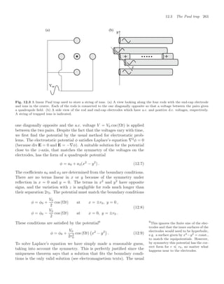 12.3 The Paul trap 263
+ +
= 
Fig. 12.3 A linear Paul trap used to store a string of ions. (a) A view looking along the four rods with the end-cap electrode
and ions in the centre. Each of the rods is connected to the one diagonally opposite so that a voltage between the pairs gives
a quadrupole ﬁeld. (b) A side view of the rod and end-cap electrodes which have a.c. and positive d.c. voltages, respectively.
A string of trapped ions is indicated.
one diagonally opposite and the a.c. voltage V = V0 cos(Ωt) is applied
between the two pairs. Despite the fact that the voltages vary with time,
we ﬁrst ﬁnd the potential by the usual method for electrostatic prob-
lems. The electrostatic potential φ satisﬁes Laplace’s equation ∇2
φ = 0
(because div E = 0 and E = −∇φ). A suitable solution for the potential
close to the z-axis, that matches the symmetry of the voltages on the
electrodes, has the form of a quadrupole potential
φ = a0 + a2(x2
− y2
) . (12.7)
The coeﬃcients a0 and a2 are determined from the boundary conditions.
There are no terms linear in x or y because of the symmetry under
reﬂection in x = 0 and y = 0. The terms in x2
and y2
have opposite
signs, and the variation with z is negligible for rods much longer than
their separation 2r0. The potential must match the boundary conditions
φ = φ0 +
V0
2
cos (Ωt) at x = ±r0, y = 0 ,
φ = φ0 −
V0
2
cos (Ωt) at x = 0, y = ±r0 .
(12.8)
These conditions are satisﬁed by the potential9 9
This ignores the ﬁnite size of the elec-
trodes and that the inner surfaces of the
electrodes would need to be hyperbolic,
e.g. a surface given by x2 −y2 = const.,
to match the equipotentials. However,
by symmetry this potential has the cor-
rect form for r  r0, no matter what
happens near to the electrodes.
φ = φ0 +
V0
2r2
0
cos (Ωt)

x2
− y2

. (12.9)
To solve Laplace’s equation we have simply made a reasonable guess,
taking into account the symmetry. This is perfectly justiﬁed since the
uniqueness theorem says that a solution that ﬁts the boundary condi-
tions is the only valid solution (see electromagnetism texts). The usual
 
