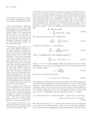 264 Ion traps
method for solving an electrostatic problem applies even though the volt-
age on the electrodes changes because at the radio-frequencies (used in
ion traps) the radiation has a wavelength much greater than the dimen-
sions of the electrodes, e.g. a wavelength of 30 m for Ω = 2π ×10 MHz.10
10
This method would not be appropri-
ate for shorter wavelengths, e.g. micro-
wave radiation with frequencies of GHz.
The potential energy eφ of an ion has a saddle point in the middle of
these electrodes that looks like the saddle shape shown in Fig. 12.2—a
potential ‘hill’ in the x-direction and a ‘valley’ in the y-direction, or the
other way around.11
From the gradient of potential we ﬁnd the electric
11
The two-dimensional quadrupole
ﬁeld between the four rods looks
superﬁcially like the quadrupole ﬁeld
with cylindrical symmetry in Fig. 12.1
and the analogy with a rotating saddle
applies to both. A comparison of
the potentials for the two cases in
eqn 12.9 and eqn 12.23 shows that
they are diﬀerent. Note also that the
electrostatic potential oscillates ‘up
and down’ rather than rotating as in
the mechanical analogy.
ﬁeld
E = E0 (r) cos (Ωt)
= −
V0
r2
0
cos (Ωt) (xêx − yêy) .
(12.10)
The equation of motion in the x-direction is
M
d2
x
dt2
= −
eV0
r2
0
cos (Ωt) x . (12.11)
A change of variable to τ = Ωt/2 leads to
d2
x
dτ2
= −
4eV0
Ω2Mr2
0
cos (2τ) x . (12.12)
This is a simpliﬁed form of the Mathieu equation:12
12
The Mathieu equation arises in a va-
riety of other physical problems, e.g.
the inverted pendulum. A pendulum is
normally considered as hanging down
from its pivot point and undergoing
simple harmonic motion with a small
amplitude. In an inverted pendulum
a rod, that is pivoted at one end, ini-
tially points vertically upwards; any
slight displacement from this unsta-
ble position causes the rod to fall and
swing about the stable equilibrium po-
sition (pointing straight down), but if
the pivot point oscillates rapidly up
and down then the rod remains up-
right whilst executing a complicated
motion—the rod can make quite large-
angle excursions from the vertical direc-
tion without falling over. The math-
ematical textbook by Acheson (1997)
gives further details of the complexities
of this fascinating system and numeri-
cal simulations can be seen on the web
site associated with that book.
d2
x
dτ2
+ (ax − 2qx cos 2τ) x = 0 (12.13)
with ax = 0.13
It is conventional to deﬁne the parameter in front of the
13
This corresponds to the motion of an
ion in a trap that has no d.c. voltage. In
practice, ion traps may have some d.c.
voltage because of stray electric ﬁelds
but this can be cancelled by applying
a suitable d.c. voltage to the electrodes
(or additional electrodes near the four
rods). The solution of the Mathieu
equation with ax = 0 is discussed in
the book on ion traps by Ghosh (1995).
oscillating term as 2qx (in anticipation of this e has been used for the
ion’s charge), where
qx =
2eV0
Ω2Mr2
0
. (12.14)
We look for a solution of the form
x = x0 cos Aτ {1 + B cos 2τ} . (12.15)
The arbitrary constant A gives the angular frequency of the overall mo-
tion and B is the amplitude of the fast oscillation at close to the driving
frequency. The justiﬁcation for choosing this form is that we expect an
oscillating driving term to produce a periodic solution and substitution
of a function containing cos Aτ into the equation leads to terms with
cos Aτ cos 2τ.14
Substitution into the equation (with ax = 0) gives
14
More detailed mathematical treat-
ments of the Mathieu equation can be
found in Morse and Feshbach (1953)
and Mathews and Walker (1964).
x0
!
−4B cos Aτ cos 2τ + 4AB sin Aτ sin 2τ − A2
cos Aτ {1 + B cos 2τ}

= 2qxx0 cos 2τ cos Aτ {1 + B cos 2τ} .
(12.16)
We shall assume that A  1, so that the function cos Aτ corresponds
to a much slower oscillation than cos 2τ, and also that the amplitude
B  1 (both of these assumptions are discussed below). Thus the terms
 
