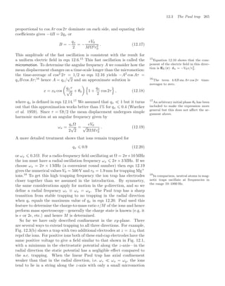 12.3 The Paul trap 265
proportional to cos Aτ cos 2τ dominate on each side, and equating their
coeﬃcients gives −4B = 2qx or
B = −
qx
2
= −
eV0
MΩ2r2
0
. (12.17)
This amplitude of the fast oscillation is consistent with the result for
a uniform electric ﬁeld in eqn 12.6.15
This fast oscillation is called the 15
Equation 12.10 shows that the com-
ponent of the electric ﬁeld in this direc-
tion is E0 (r) · êx = −V0x/r2
0.
micromotion. To determine the angular frequency A we consider how the
mean displacement changes on a time-scale longer than the micromotion:
the time-average of cos2
2τ = 1/2 so eqn 12.16 yields −A2
cos Aτ =
qxB cos Aτ;16
hence A = qx/
√
2 and an approximate solution is 16
The term 4AB sin Aτ cos 2τ time-
averages to zero.
x = x0 cos

qxτ
√
2
+ θ0
 (
1 +
qx
2
cos 2τ
)
, (12.18)
where qx is deﬁned in eqn 12.14.17
We assumed that qx  1 but it turns 17
An arbitrary initial phase θ0 has been
included to make the expression more
general but this does not aﬀect the ar-
gument above.
out that this approximation works better than 1% for qx ⩽ 0.4 (Wuerker
et al. 1959). Since τ = Ωt/2 the mean displacement undergoes simple
harmonic motion at an angular frequency given by
ωx =
qxΩ
2
√
2
=
eV0
√
2ΩMr2
0
. (12.19)
A more detailed treatment shows that ions remain trapped for
qx ⩽ 0.9 (12.20)
or ωx ⩽ 0.3 Ω. For a radio-frequency ﬁeld oscillating at Ω = 2π×10 MHz
the ion must have a radial oscillation frequency ωx ⩽ 2π × 3 MHz. If we
choose ωx = 2π × 1 MHz (a convenient round number) then eqn 12.19
gives the numerical values V0 = 500 V and r0 = 1.9 mm for trapping Mg+
ions.18
To get this high trapping frequency the ion trap has electrodes 18
In comparison, neutral atoms in mag-
netic traps oscillate at frequencies in
the range 10–1000 Hz.
closer together than we assumed in the introduction. By symmetry,
the same considerations apply for motion in the y-direction, and so we
deﬁne a radial frequency ωr ≡ ωx = ωy. The Paul trap has a sharp
transition from stable trapping to no trapping in the radial direction
when qr equals the maximum value of qx in eqn 12.20. Paul used this
feature to determine the charge-to-mass ratio e/M of the ions and hence
perform mass spectroscopy—generally the charge state is known (e.g. it
is e or 2e, etc.) and hence M is determined.
So far we have only described conﬁnement in the xy-plane. There
are several ways to extend trapping to all three directions. For example,
Fig. 12.3(b) shows a trap with two additional electrodes at z = ±z0 that
repel the ions. For positive ions both of these end-cap electrodes have the
same positive voltage to give a ﬁeld similar to that shown in Fig. 12.1,
with a minimum in the electrostatic potential along the z-axis—in the
radial direction the static potential has a negligible eﬀect compared to
the a.c. trapping. When the linear Paul trap has axial conﬁnement
weaker than that in the radial direction, i.e. ωz  ωx = ωy, the ions
tend to lie in a string along the z-axis with only a small micromotion
 