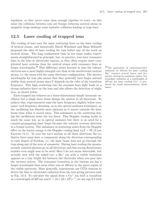 12.5 Laser cooling of trapped ions 267
repulsion, so they never come close enough together to react—in this
sense the collisions between ions are benign (whereas neutral atoms in
magnetic traps undergo some inelastic collisions leading to trap loss).
12.5 Laser cooling of trapped ions
The cooling of ions uses the same scattering force as the laser cooling
of neutral atoms, and historically David Wineland and Hans Dehmelt
proposed the idea of laser cooling for ions before any of the work on
neutral atoms. The long conﬁnement time in ion traps makes experi-
ments straightforward in principle; but, in practice, ions have resonance
lines in the blue or ultraviolet regions, so they often require more com-
plicated laser systems than for neutral atoms with resonance lines at
longer wavelengths.20
This diﬀerence arises because in ions the valence 20
The generation of continuous-wave
radiation at 194 nm for laser cooling
Hg+ requires several lasers and fre-
quency mixing by nonlinear optics, but
nowadays radiation at a wavelength of
397 nm for laser cooling Ca+ is pro-
duced by small semiconductor diode
lasers.
electron sees a more highly-charged core than in the isoelectronic neutral
atoms, i.e. the atom with the same electronic conﬁguration. The shorter
wavelengths for ions also means that they generally have larger natural
widths than neutral atoms since Γ depends on the cube of the transition
frequency. This high scattering rate for resonant laser light leads to a
strong radiative force on the ions and also allows the detection of single
ions, as shown below.
Each trapped ion behaves as a three-dimensional simple harmonic os-
cillator but a single laser beam damps the motion in all directions. To
achieve this, experimenters tune the laser frequency slightly below reso-
nance (red frequency detuning, as in the optical molasses technique), so
the oscillating ion absorbs more photons as it moves towards the laser
beam than when it moves away. This imbalance in the scattering dur-
ing the oscillations slows the ion down. This Doppler cooling works in
much the same way as in optical molasses but there is no need for a
counter-propagating laser beam because the velocity reverses direction
in a bound system. The imbalance in scattering arises from the Doppler
eﬀect so the lowest energy is the Doppler cooling limit kBT = Γ/2 (see
Exercise 12.1). To cool the ion’s motion in all three directions the ra-
diative force must have a component along the direction corresponding
to each degree of freedom, i.e. the laser beam does not go through the
trap along any of the axes of symmetry. During laser cooling the sponta-
neously emitted photons go in all directions and this strong ﬂuorescence
enables even single ions to be seen! Here I do not mean detectable, but
actually seen with the naked eye; a Ba+
ion with a visible transition
appears as a tiny bright dot between the electrodes when you peer into
the vacuum system. The resonance transition in the barium ion has a
longer wavelength than most other ions at 493 nm in the green region of
the visible spectrum. More generally, experiments use CCD cameras to
detect the blue or ultraviolet radiation from the ions giving pictures such
as Fig. 12.4. To calculate the signal from a Ca+
ion with a transition
at a wavelength of 397 nm and Γ = 2π×23×106
s−1
, we use eqn 9.3 with
 