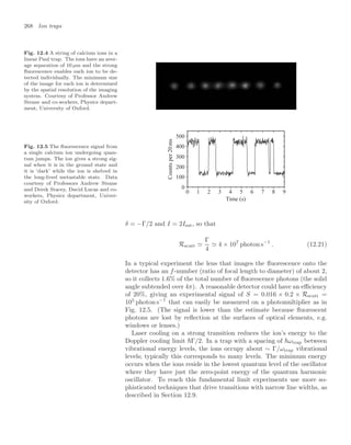 268 Ion traps
Fig. 12.4 A string of calcium ions in a
linear Paul trap. The ions have an aver-
age separation of 10 µm and the strong
ﬂuorescence enables each ion to be de-
tected individually. The minimum size
of the image for each ion is determined
by the spatial resolution of the imaging
system. Courtesy of Professor Andrew
Steane and co-workers, Physics depart-
ment, University of Oxford.
Fig. 12.5 The ﬂuorescence signal from
a single calcium ion undergoing quan-
tum jumps. The ion gives a strong sig-
nal when it is in the ground state and
it is ‘dark’ while the ion is shelved in
the long-lived metastable state. Data
courtesy of Professors Andrew Steane
and Derek Stacey, David Lucas and co-
workers, Physics department, Univer-
sity of Oxford.
0 1 2 3 4 5 6 7 8 9
0
100
200
300
400
500
Time (s)
Counts
per
20
ms
δ = −Γ/2 and I = 2Isat, so that
Rscatt 
Γ
4
 4 × 107
photon s−1
. (12.21)
In a typical experiment the lens that images the ﬂuorescence onto the
detector has an f-number (ratio of focal length to diameter) of about 2,
so it collects 1.6% of the total number of ﬂuorescence photons (the solid
angle subtended over 4π). A reasonable detector could have an eﬃciency
of 20%, giving an experimental signal of S = 0.016 × 0.2 × Rscatt =
105
photon s−1
that can easily be measured on a photomultiplier as in
Fig. 12.5. (The signal is lower than the estimate because ﬂuorescent
photons are lost by reﬂection at the surfaces of optical elements, e.g.
windows or lenses.)
Laser cooling on a strong transition reduces the ion’s energy to the
Doppler cooling limit Γ/2. In a trap with a spacing of ωtrap between
vibrational energy levels, the ions occupy about ∼ Γ/ωtrap vibrational
levels; typically this corresponds to many levels. The minimum energy
occurs when the ions reside in the lowest quantum level of the oscillator
where they have just the zero-point energy of the quantum harmonic
oscillator. To reach this fundamental limit experiments use more so-
phisticated techniques that drive transitions with narrow line widths, as
described in Section 12.9.
 