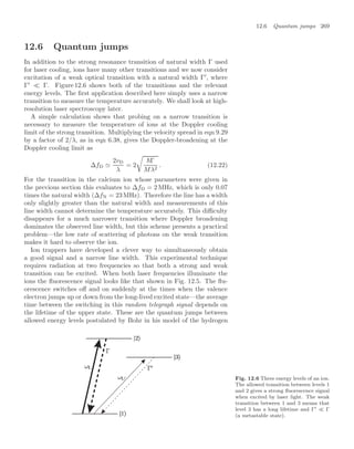 12.6 Quantum jumps 269
12.6 Quantum jumps
In addition to the strong resonance transition of natural width Γ used
for laser cooling, ions have many other transitions and we now consider
excitation of a weak optical transition with a natural width Γ
, where
Γ
 Γ. Figure 12.6 shows both of the transitions and the relevant
energy levels. The ﬁrst application described here simply uses a narrow
transition to measure the temperature accurately. We shall look at high-
resolution laser spectroscopy later.
A simple calculation shows that probing on a narrow transition is
necessary to measure the temperature of ions at the Doppler cooling
limit of the strong transition. Multiplying the velocity spread in eqn 9.29
by a factor of 2/λ, as in eqn 6.38, gives the Doppler-broadening at the
Doppler cooling limit as
∆fD 
2vD
λ
= 2

Γ
Mλ2
. (12.22)
For the transition in the calcium ion whose parameters were given in
the previous section this evaluates to ∆fD = 2 MHz, which is only 0.07
times the natural width (∆fN = 23 MHz). Therefore the line has a width
only slightly greater than the natural width and measurements of this
line width cannot determine the temperature accurately. This diﬃculty
disappears for a much narrower transition where Doppler broadening
dominates the observed line width, but this scheme presents a practical
problem—the low rate of scattering of photons on the weak transition
makes it hard to observe the ion.
Ion trappers have developed a clever way to simultaneously obtain
a good signal and a narrow line width. This experimental technique
requires radiation at two frequencies so that both a strong and weak
transition can be excited. When both laser frequencies illuminate the
ions the ﬂuorescence signal looks like that shown in Fig. 12.5. The ﬂu-
orescence switches oﬀ and on suddenly at the times when the valence
electron jumps up or down from the long-lived excited state—the average
time between the switching in this random telegraph signal depends on
the lifetime of the upper state. These are the quantum jumps between
allowed energy levels postulated by Bohr in his model of the hydrogen
Fig. 12.6 Three energy levels of an ion.
The allowed transition between levels 1
and 2 gives a strong ﬂuorescence signal
when excited by laser light. The weak
transition between 1 and 3 means that
level 3 has a long lifetime and Γ  Γ
(a metastable state).
 