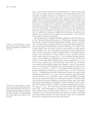 270 Ion traps
atom, and the direct observation of such jumps for a single ion provides
new ways of testing quantum mechanics. Previous experiments mea-
sured the ensemble average of an observable, i.e. its average value for
a collection particles, but ion traps allow repeated measurements on a
single object. In quantum language, each absorption and emission of a
photon on the strong transition constitutes a measurement of the state
of the ion—it is found to be in either the ground state or the long-lived
excited state, and these two outcomes correspond to the two eigenval-
ues of the observable. The ﬂuorescence signal in Fig. 12.5 represents a
sequence of such measurements that gives a record of the state of the
ion. In addition to giving an insight into the nature of quantum me-
chanics, the excitation of very narrow resonances has a very practical
use in optical frequency standards.
The observation of a highly forbidden transition in the ytterbium ion
at the National Physical Laboratory at Teddington, London furnishes
an extreme example of high-resolution spectroscopy. An 2
F7/2 level in
Yb+
can only decay to the ground level 2
S1/2 by an octupole transition21
21
This is an E3 transition in nota-
tion, where E1 and E2 signify electric
dipole and quadrupole transitions, re-
spectively.
with a calculated natural lifetime of 10 years (Roberts et al. 1997). Even
though excited ions are forced to decay more quickly to make experi-
ments feasible, the rate of spontaneous emission on this transition is
tiny. To detect this weak transition experiments use the scheme shown
in Fig. 12.6. In addition to the weak 2
S1/2–2
F7/2 transition between
levels 1 and 3 there is a strong 2
S1/2–2
P1/2 transition between levels 1
and 2. Laser radiation at frequency ωL drives the weak transition for
a time tw; then laser light resonant with a strong transition (ωL  ω12)
turns on for a period tdet to determine the state of the ion. If the ion
was excited to the long-lived upper level during tw then it does not ﬂu-
oresce. If it remains in the ground state, however, photons arrive at the
detector at a rate Robs  105
s−1
, as estimated below eqn 12.21 (for a
strong transition in a calcium ion). In a period tdet = 2×10−2
s there are
Robstdet = 2000 photons detected. Repetition of these two stages of the
measurement procedure as ωL scans over the frequency range around the
narrow resonance at ω13 produces a plot of the probability of exciting
the narrow transition (in time tw) versus laser frequency. The line width
of the observed resonance depends on the measurement time, since other
broadening mechanisms are negligible. Fourier transform theory shows
that the frequency width of a pulse is inversely proportional to its dura-
tion, ∆ωobs ∼ 1/tw—the same relation used in transit-time broadening
(eqn 7.50). This corresponds to counting the number of cycles of the
laser radiation, fL tw to within ±1
2 of a cycle (fL = ωL /2π). Frequency
standards use this detection scheme with alternate periods of probing
and measurement because the weak transition must not be perturbed
by having a strong interaction at the same time.22
22
The logic of this method is reminis-
cent of a case solved by the famous de-
tective Sherlock Holmes. From the ob-
servation that the dog did not bark in
the night he deduced that the murderer
was not a stranger. It is deduced that
the ion has been excited when it is not
observed.
 
