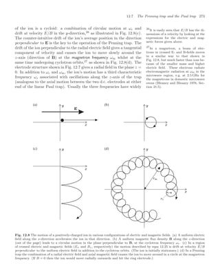 12.7 The Penning trap and the Paul trap 273
of the ion is a cycloid: a combination of circular motion at ωc and
drift at velocity E/B in the y-direction,26
as illustrated in Fig. 12.8(c).
26
It is easily seen that E/B has the di-
mensions of a velocity by looking at the
expressions for the electric and mag-
netic forces given above.
The counter-intuitive drift of the ion’s average position in the direction
perpendicular to E is the key to the operation of the Penning trap. The
drift of the ion perpendicular to the radial electric ﬁeld gives a tangential
component of velocity and causes the ion to move slowly around the
z-axis (direction of B) at the magnetron frequency ωm whilst at the
same time undergoing cyclotron orbits,27
as shown in Fig. 12.8(d). The
27
In a magnetron, a beam of elec-
trons in crossed E- and B-ﬁelds moves
in a similar way to that shown in
Fig. 12.8, but much faster than ions be-
cause of the smaller mass and higher
electric ﬁeld. These electrons radiate
electromagnetic radiation at ωm in the
microwave region, e.g. at 2.5 GHz for
the magnetrons in domestic microwave
ovens (Bleaney and Bleaney 1976, Sec-
tion 21.5).
electrode structure shown in Fig. 12.7 gives a radial ﬁeld in the plane z =
0. In addition to ωc and ωm, the ion’s motion has a third characteristic
frequency ωz associated with oscillations along the z-axis of the trap
(analogous to the axial motion between the two d.c. electrodes at either
end of the linear Paul trap). Usually the three frequencies have widely
(a) (b)
(c) (d)
Fig. 12.8 The motion of a positively-charged ion in various conﬁgurations of electric and magnetic ﬁelds. (a) A uniform electric
ﬁeld along the x-direction accelerates the ion in that direction. (b) A uniform magnetic ﬂux density B along the z-direction
(out of the page) leads to a circular motion in the plane perpendicular to B, at the cyclotron frequency ωc. (c) In a region
of crossed electric and magnetic ﬁelds (Ex and Bz, respectively) the motion described by eqns 12.25 is drift at velocity E/B
perpendicular to the uniform electric ﬁeld in addition to the cyclotron orbits. (The ion is initially stationary.) (d) In a Penning
trap the combination of a radial electric ﬁeld and axial magnetic ﬁeld causes the ion to move around in a circle at the magnetron
frequency. (If B = 0 then the ion would move radially outwards and hit the ring electrode.)
 