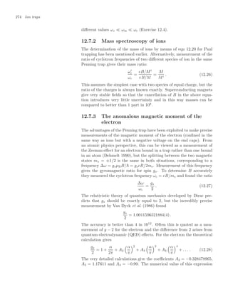 274 Ion traps
diﬀerent values ωz  ωm  ωc (Exercise 12.4).
12.7.2 Mass spectroscopy of ions
The determination of the mass of ions by means of eqn 12.20 for Paul
trapping has been mentioned earlier. Alternatively, measurement of the
ratio of cyclotron frequencies of two diﬀerent species of ion in the same
Penning trap gives their mass ratio:
ω
c
ωc
=
eB/M
eB/M
=
M
M
. (12.26)
This assumes the simplest case with two species of equal charge, but the
ratio of the charges is always known exactly. Superconducting magnets
give very stable ﬁelds so that the cancellation of B in the above equa-
tion introduces very little uncertainty and in this way masses can be
compared to better than 1 part in 108
.
12.7.3 The anomalous magnetic moment of the
electron
The advantages of the Penning trap have been exploited to make precise
measurements of the magnetic moment of the electron (conﬁned in the
same way as ions but with a negative voltage on the end caps). From
an atomic physics perspective, this can be viewed as a measurement of
the Zeeman eﬀect for an electron bound in a trap rather than one bound
in an atom (Dehmelt 1990), but the splitting between the two magnetic
states ms = ±1/2 is the same in both situations, corresponding to a
frequency ∆ω = gsµBB/ = gseB/2me. Measurement of this frequency
gives the gyromagnetic ratio for spin gs. To determine B accurately
they measured the cyclotron frequency ωc = eB/me and found the ratio
∆ω
ωc
=
gs
2
. (12.27)
The relativistic theory of quantum mechanics developed by Dirac pre-
dicts that gs should be exactly equal to 2, but the incredibly precise
measurement by Van Dyck et al. (1986) found
gs
2
= 1.0011596521884(4) .
The accuracy is better than 4 in 1012
. Often this is quoted as a mea-
surement of g − 2 for the electron and the diﬀerence from 2 arises from
quantum electrodynamic (QED) eﬀects. For the electron the theoretical
calculation gives
gs
2
= 1 +
α
2π
+ A2
$α
π
2
+ A3
$α
π
3
+ A4
$α
π
4
+ . . . . (12.28)
The very detailed calculations give the coeﬃcients A2 = −0.328478965,
A3 = 1.17611 and A4 = −0.99. The numerical value of this expression
 