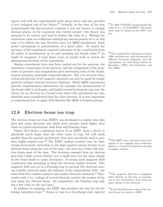 12.8 Electron beam ion trap 275
agrees well with the experimental value given above and this provides
a very stringent test of the theory.28
Actually, at the time of the ﬁrst 28
In 1998 CODATA recommended the
value of α = 1/137.0359979. The latest
value may be found on the NIST web
site.
measurements the ﬁne-structure constant α was not known to enough
decimal places, so the argument was turned around—the theory was
assumed to be correct and used to deduce the value of α. Writing the
theoretical value as coeﬃcients multiplying various powers of α (in this
case α/π) reﬂects the way theorists carry out QED calculations. Each
power corresponds to perturbations of a given order. To match the
accuracy of the experiment required evaluation of the contribution from
all orders of perturbation up to and including the fourth order.29
As 29
This required the evaluation of about
1000 contributions, each represented by
diﬀerent Feynman diagrams, and the
calculations are still being reﬁned by
Kinoshita (1995) and Kinoshita and
Nio (2003).
might be imagined, it took many years of careful work to match the
phenomenal precision of the experiment.
Similar experiments have also been carried out for the positron, the
antimatter counterpart of the electron, and the comparison of the prop-
erties of particles and antiparticles gives interesting tests of the funda-
mental symmetry principles of particle physics. The very accurate theo-
retical calculations of the magnetic moments can only be made for simple
particles without internal structure (leptons). Other QED experiments
provide complementary information; for example, the measurements of
the Lamb shift in hydrogen, and highly-ionized hydrogenic ions test the
theory for an electron in a bound state where the calculations are con-
siderably more complicated than for a free electron. It is very important
to understand how to apply ﬁeld theories like QED to bound systems.
12.8 Electron beam ion trap
The electron beam ion trap (EBIT) was developed to conﬁne ions that
have lost many electrons and which have energies much higher than
those in typical experiments with Paul and Penning traps.
Figure 12.9 shows a schematic layout of an EBIT. Such a device is
physically much larger than the other types of trap, but still much
smaller than the particle accelerators that were previously used to pro-
duce highly-ionized ions.30
The EBIT conﬁnes positive ions by their
30
The EBIT uses a hybrid of the tech-
niques in ion trapping and accelerator
physics to extend the precision of traps
to higher energies.
strong electrostatic attraction to the high negative charge density in an
electron beam along the axis of the trap—the ions stay within this elec-
tron beam most of the time. The electrons emanate from an electron
gun with a high current density over a small area, but the space charge
in the beam tends to cause divergence. A strong axial magnetic ﬁeld
counteracts this spreading to keep the electrons tightly focused. This
magnetic ﬁeld acts as in a Penning trap to prevent the electrons mov-
ing radially outwards under the inﬂuence of the radial electric ﬁeld—the
same ﬁeld that conﬁnes positive ions pushes electrons outwards.31
Elec- 31
The magnetic ﬁeld has a negligible
eﬀect directly on the ions, in compari-
son to the electrostatic force from the
space charge of the electrons.
trodes with a d.c. voltage of several kilovolts restrict the motion of the
ions along the electron beam. (In comparison, the Penning trap only
has a few volts on the end caps.)
In addition to trapping, the EBIT also produces the ions by the fol-
lowing ionization steps.32
Atoms or ions in a low-charge state injected
32
It has the alternative name of an elec-
tron beam ion source or EBIS.
 