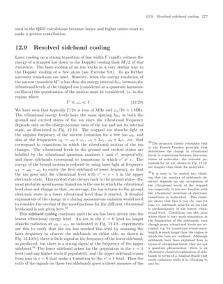 12.9 Resolved sideband cooling 277
used in the QED calculations becomes larger and higher orders start to
make a greater contribution.
12.9 Resolved sideband cooling
Laser cooling on a strong transition of line width Γ rapidly reduces the
energy of a trapped ion down to the Doppler cooling limit Γ/2 of that
transition. The laser cooling of an ion works in a very similar way to
the Doppler cooling of a free atom (see Exercise 9.8). To go further
narrower transitions are used. However, when the energy resolution of
the narrow transition Γ
is less than the energy interval ωv between the
vibrational levels of the trapped ion (considered as a quantum harmonic
oscillator) the quantisation of the motion must be considered, i.e. in the
regime where
Γ
 ωv  Γ . (12.29)
We have seen that typically Γ/2π is tens of MHz and ωv/2π  1 MHz.
The vibrational energy levels have the same spacing ωv in both the
ground and excited states of the ion since the vibrational frequency
depends only on the charge-to-mass ratio of the ion and not its internal
state, as illustrated in Fig. 12.10. The trapped ion absorbs light at
the angular frequency of the narrow transition for a free ion ω0, and
also at the frequencies ωL = ω0 ± ωv, ω0 ± 2ωv, ω0 ± 3ωv, etc. that
correspond to transitions in which the vibrational motion of the ion
changes. The vibrational levels in the ground and excited states are
labelled by the vibrational quantum numbers v and v
, respectively,
and these sidebands correspond to transitions in which v
= v. The
energy of the bound system is reduced by using laser light at frequency
ωL = ω0 − ωv to excite the ﬁrst sideband of lower frequency, so that
the ion goes into the vibrational level with v
= v − 1 in the upper
electronic state. This excited state decays back to the ground state—the
most probable spontaneous transition is the one in which the vibrational
level does not change so that, on average, the ion returns to the ground
electronic state in a lower vibrational level than it started. A detailed
explanation of the change in v during spontaneous emission would need
to consider the overlap of the wavefunctions for the diﬀerent vibrational
levels and is not given here.33
33
The situation closely resembles that
in the Franck–Condon principle that
determines the change in vibrational
levels in transitions between electronic
states of molecules—the relevant po-
tentials for an ion, shown in Fig. 12.10,
are simpler than those for molecules.
This sideband cooling continues until the ion has been driven into the
lowest vibrational energy level. An ion in the v = 0 level no longer
absorbs radiation at ω0 − ωv, as indicated in Fig. 12.10—experiments
use this to verify that the ion has reached this level by scanning the
laser frequency to observe the sidebands on either side, as shown in
Fig. 12.10(b); there is little signal at the frequency of the lower sideband,
as predicted, but there is a strong signal at the frequency of the upper
sideband.34
The lower sideband arises for the population in the v = 1
34
It is easy to be misled into think-
ing that the number of sidebands ob-
served depends on the occupation of
the vibrational levels of the trapped
ion (especially if you are familiar with
the vibrational structure of electronic
transitions in molecules). This exam-
ple shows that this is not the case for
ions, i.e. sidebands arise for an ion that
is predominantly in the lowest vibra-
tional level. Conditions can also arise
where there is very weak absorption at
the frequencies of the sidebands, even
though many vibrational levels are oc-
cupied, e.g. for transitions whose wave-
length is much larger than the region in
which the ions are conﬁned. Although
sidebands have been explained here in
terms of vibrational levels, they are not
a quantum phenomenon—there is an
alternative classical explanation of side-
bands in terms of a classical dipole that
emits radiation while it is vibrating to
and fro.
level (and any higher levels if populated), and the upper sideband comes
from ions in v = 0 that make a transition to the v
= 1 level. Thus the
ratio of the signals on these two sidebands gives a direct measure of the
 