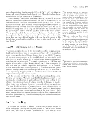 Further reading 279
ratio of populations: in this example N (v = 1) /N (v = 0) = 0.05 so the
ion spends most of its time in the lowest level. Thus the ion has almost
the minimum energy attainable in this system.
Single ion experiments such as optical frequency standards with ex-
tremely high resolution (Section 12.6) do not need to cool the ion to the
very lowest level—they just pick out the transition at ω0 from the well-
resolved sidebands. The quantum computing experiments described in
the next chapter, however, must have an initial state with all the ions in
the lowest energy level of the trap (or very close to this ideal situation)
to give complete control over the quantum state of the whole system.
The preparation of all the trapped ions in the lowest vibrational level35
35
For neutral particles in magnetic
traps, quantum statistics causes the
atoms to undergo Bose–Einstein con-
densation into the ground state, even
though they have a mean thermal en-
ergy greater than the spacing between
trap energy levels. Quantum statistics
does not aﬀect trapped ions because
they are distinguishable—even if the
ions are identical the mutual Coulomb
repulsion keeps them far apart, as
shown in Fig. 12.4, and the strong ﬂu-
orescence enables the position of each
ion to be determined.
is complicated by the collective modes of vibration of a system with
more than one trapped ion (Exercise 12.1), and the achievement of this
initial state stretches the capability of laser cooling methods to their
very limits.36
36
The alert reader may have noticed
that we have not discussed the recoil
limit, that plays such an important role
for free particles. For stiﬀ traps the
spacing of the vibrational energy lev-
els greatly exceeds the recoil energy
ωv Erec, and the cooling limit of
the trapped particle is determined by
the zero-point energy.
12.10 Summary of ion traps
This chapter explored some of the diverse physics of ion trapping, rang-
ing from the cooling of ions to temperatures of only 10−3
K in small ion
traps to the production of highly-charged ions in the EBIT. Trapping
of positrons was mentioned in Section 12.7.3 and ion traps make good
containers for storing other types of antimatter such as antiprotons pro-
duced at particle accelerators.37
In recent experiments at CERN carried 37
Just after its creation in high-energy
collisions, the antimatter has an energy
of MeV but it is moderated to energies
of keV before trapping.
out by a large collaboration (Amoretti et al. 2002) these two antiparti-
cles have been put together to produce anti-hydrogen. In the future it
will be possible to do anti-atomic physics, e.g. to measure whether hydro-
gen and anti-hydrogen have the same spectra (a test of CPT invariance.)
This high-energy trapping work has developed from accelerator-based
experiments and probes similar physics.
At the opposite pole lies the work on the laser cooling of ions to ex-
tremely low energies. We have seen that the fundamental limit to the
cooling of a bound system is quite diﬀerent to the laser cooling of free
atoms. Experimenters have developed powerful techniques to manip-
ulate single ions and make frequency standards of extreme precision.
The long decoherence times of trapped ions are now being exploited to
carry out the manipulation of several trapped ions in experiments on
quantum computation, which is the subject of the next chapter. Such
experimental techniques give exquisite control over the state of the whole
quantum system in a way that the founders of quantum mechanics could
only dream about.
Further reading
The book on ion trapping by Ghosh (1995) gives a detailed account of
these techniques. See also the tutorial articles by Wayne Itano (Itano
et al. 1995) and David Wineland (Wineland et al. 1995), and the Nobel
 