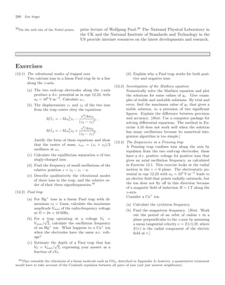 280 Ion traps
prize lecture of Wolfgang Paul.38
The National Physical Laboratory in
38
On the web site of the Nobel prizes.
the UK and the National Institute of Standards and Technology in the
US provide internet resources on the latest developments and research.
Exercises
(12.1) The vibrational modes of trapped ions
Two calcium ions in a linear Paul trap lie in a line
along the z-axis.
(a) The two end-cap electrodes along the z-axis
produce a d.c. potential as in eqn 12.23, with
a2 = 106
V m−2
. Calculate ωz.
(b) The displacements z1 and z2 of the two ions
from the trap centre obey the equations
M
..
z1 = −Mω2
z z1 −
e2
/4π0
(z2 − z1)2 ,
M
..
z2 = −Mω2
z z2 +
e2
/4π0
(z2 − z1)2
.
Justify the form of these equations and show
that the centre of mass, zcm = (z1 + z2)/2
oscillates at ωz.
(c) Calculate the equilibrium separation a of two
singly-charged ions.
(d) Find the frequency of small oscillations of the
relative position z = z2 − z1 − a.
(e) Describe qualitatively the vibrational modes
of three ions in the trap, and the relative or-
der of their three eigenfrequencies.39
(12.2) Paul trap
(a) For Hg+
ions in a linear Paul trap with di-
mensions r0 = 3 mm, calculate the maximum
amplitude Vmax of the radio-frequency voltage
at Ω = 2π × 10 MHz.
(b) For a trap operating at a voltage V0 =
Vmax/
√
2, calculate the oscillation frequency
of an Hg+
ion. What happens to a Ca+
ion
when the electrodes have the same a.c. volt-
age?
(c) Estimate the depth of a Paul trap that has
V0 = Vmax/
√
2, expressing your answer as a
fraction of eV0.
(d) Explain why a Paul trap works for both posi-
tive and negative ions.
(12.3) Investigation of the Mathieu equation
Numerically solve the Mathieu equation and plot
the solutions for some values of qx. Give exam-
ples of stable and unstable solutions. By trial and
error, ﬁnd the maximum value of qx that gives a
stable solution, to a precision of two signiﬁcant
ﬁgures. Explain the diﬀerence between precision
and accuracy. [Hint. Use a computer package for
solving diﬀerential equations. The method in Ex-
ercise 4.10 does not work well when the solution
has many oscillations because its numerical inte-
gration algorithm is too simple.]
(12.4) The frequencies in a Penning trap
A Penning trap conﬁnes ions along the axis by
repulsion from the two end-cap electrodes; these
have a d.c. positive voltage for positive ions that
gives an axial oscillation frequency, as calculated
in Exercise 12.1. This exercise looks at the radial
motion in the z = 0 plane. The electrostatic po-
tential in eqn 12.23 with a2 = 105
V m−2
leads to
an electric ﬁeld that points radially outwards, but
the ion does not ﬂy oﬀ in this direction because
of a magnetic ﬁeld of induction B = 1 T along the
z-axis.
Consider a Ca+
ion.
(a) Calculate the cyclotron frequency.
(b) Find the magnetron frequency. [Hint. Work
out the period of an orbit of radius r in a
plane perpendicular to the z-axis by assuming
a mean tangential velocity v = E(r)/B, where
E(r) is the radial component of the electric
ﬁeld at r.]
39They resemble the vibrations of a linear molecule such as CO2, described in Appendix A; however, a quantitative treatment
would have to take account of the Coulomb repulsion between all pairs of ions (not just nearest neighbours).
 