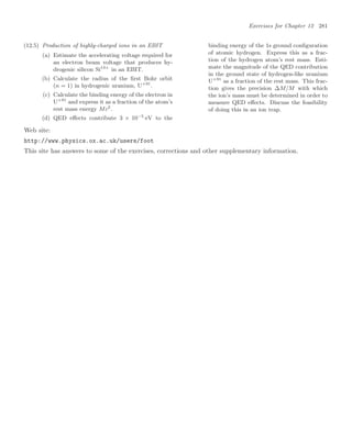 Exercises for Chapter 12 281
(12.5) Production of highly-charged ions in an EBIT
(a) Estimate the accelerating voltage required for
an electron beam voltage that produces hy-
drogenic silicon Si13+
in an EBIT.
(b) Calculate the radius of the ﬁrst Bohr orbit
(n = 1) in hydrogenic uranium, U+91
.
(c) Calculate the binding energy of the electron in
U+91
and express it as a fraction of the atom’s
rest mass energy Mc2
.
(d) QED eﬀects contribute 3 × 10−5
eV to the
binding energy of the 1s ground conﬁguration
of atomic hydrogen. Express this as a frac-
tion of the hydrogen atom’s rest mass. Esti-
mate the magnitude of the QED contribution
in the ground state of hydrogen-like uranium
U+91
as a fraction of the rest mass. This frac-
tion gives the precision ∆M/M with which
the ion’s mass must be determined in order to
measure QED eﬀects. Discuss the feasibility
of doing this in an ion trap.
Web site:
http://www.physics.ox.ac.uk/users/foot
This site has answers to some of the exercises, corrections and other supplementary information.
 