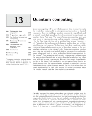 Quantum computing
13
13.1 Qubits and their
properties 283
13.2 A quantum logic gate 287
13.3 Parallelism in quantum
computing 289
13.4 Summary of quantum
computers 291
13.5 Decoherence and
quantum error
correction 291
13.6 Conclusion 293
Further reading 294
Exercises 294
Quantum computing will be a revolutionary new form of computation in
the twenty-ﬁrst century, able to solve problems inaccessible to classical
computers. However, building a quantum computer is very diﬃcult, and
so far only simple logic gates have been demonstrated in experiments on
ions in a linear Paul trap. The ideas of quantum computing have also
been tested in experiments using nuclear magnetic resonance (NMR).
In the Paul trap, the ions sit in an ultra-high vacuum (pressure ∼
10−11
mbar) so that collisions rarely happen, and the ions are well iso-
lated from the environment. We have seen that these conditions enable
extremely high-resolution spectroscopy of single ions because of the very
small perturbations to the energy levels. Quantum computing requires
more than one ion in the trap, and all of these ions must be cooled to the
lowest vibrational level to give a well-deﬁned initial quantum state for
the system.1
This presents a much greater experimental challenge than
1
Quantum computing requires precise
control of the motion of the ions, i.e.
their external degrees of freedom, as
well as their internal state |F, MF .
the laser cooling of a single ion to reduce Doppler broadening, but it has
been achieved in some experiments. The previous chapter describes the
physics of the linear Paul trap but for the purposes of this chapter we
simply assume that the trap produces a harmonic potential with strong
conﬁnement in the radial direction, so that the ions lie in a line along its
z-axis, as shown in Fig. 13.1; their mutual electrostatic repulsion keeps
the ions far enough apart for them to be seen separately.
Fig. 13.1 A string of four ions in a linear Paul trap. Coulomb repulsion keeps the
ions apart and the gap corresponds to an ion in the dark state. In this experiment
two laser beams simultaneously excite strong and weak transitions to give quantum
jumps, as described in Section 12.6, so that each ion ﬂashes on and oﬀ randomly. This
snapshot of the system at a particular time could be taken to represent the binary
number 1101. A quantum logic gate requires much more sophisticated techniques in
which laser pulses determine precisely the initial state of each individual ion in the
chain, as described in this chapter. Courtesy of Professors A. M. Steane and D. N.
Stacey, D. M. Lucas and co-workers, Physics department, University of Oxford.
 