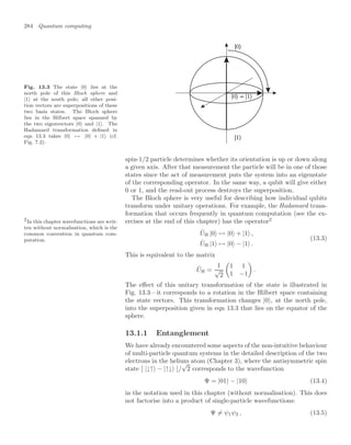 284 Quantum computing
Fig. 13.3 The state |0 lies at the
north pole of this Bloch sphere and
|1 at the south pole; all other posi-
tion vectors are superpositions of these
two basis states. The Bloch sphere
lies in the Hilbert space spanned by
the two eigenvectors |0 and |1. The
Hadamard transformation deﬁned in
eqn 13.3 takes |0 → |0 + |1 (cf.
Fig. 7.2).
spin-1/2 particle determines whether its orientation is up or down along
a given axis. After that measurement the particle will be in one of those
states since the act of measurement puts the system into an eigenstate
of the corresponding operator. In the same way, a qubit will give either
0 or 1, and the read-out process destroys the superposition.
The Bloch sphere is very useful for describing how individual qubits
transform under unitary operations. For example, the Hadamard trans-
formation that occurs frequently in quantum computation (see the ex-
ercises at the end of this chapter) has the operator2
2
In this chapter wavefunctions are writ-
ten without normalisation, which is the
common convention in quantum com-
putation.
ÛH |0 → |0 + |1 ,
ÛH |1 → |0 − |1 .
(13.3)
This is equivalent to the matrix
ÛH =
1
√
2

1 1
1 −1

.
The eﬀect of this unitary transformation of the state is illustrated in
Fig. 13.3—it corresponds to a rotation in the Hilbert space containing
the state vectors. This transformation changes |0 , at the north pole,
into the superposition given in eqn 13.3 that lies on the equator of the
sphere.
13.1.1 Entanglement
We have already encountered some aspects of the non-intuitive behaviour
of multi-particle quantum systems in the detailed description of the two
electrons in the helium atom (Chapter 3), where the antisymmetric spin
state [ |↓↑ − |↑↓ ]/
√
2 corresponds to the wavefunction
Ψ = |01 − |10 (13.4)
in the notation used in this chapter (without normalisation). This does
not factorise into a product of single-particle wavefunctions:
Ψ = ψ1ψ2 , (13.5)
 