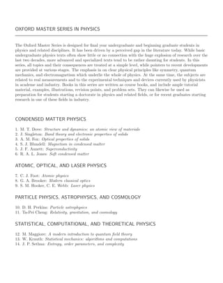 OXFORD MASTER SERIES IN PHYSICS
The Oxford Master Series is designed for ﬁnal year undergraduate and beginning graduate students in
physics and related disciplines. It has been driven by a perceived gap in the literature today. While basic
undergraduate physics texts often show little or no connection with the huge explosion of research over the
last two decades, more advanced and specialized texts tend to be rather daunting for students. In this
series, all topics and their consequences are treated at a simple level, while pointers to recent developments
are provided at various stages. The emphasis in on clear physical principles like symmetry, quantum
mechanics, and electromagnetism which underlie the whole of physics. At the same time, the subjects are
related to real measurements and to the experimental techniques and devices currently used by physicists
in academe and industry. Books in this series are written as course books, and include ample tutorial
material, examples, illustrations, revision points, and problem sets. They can likewise be used as
preparation for students starting a doctorate in physics and related ﬁelds, or for recent graduates starting
research in one of these ﬁelds in industry.
CONDENSED MATTER PHYSICS
1. M. T. Dove: Structure and dynamics: an atomic view of materials
2. J. Singleton: Band theory and electronic properties of solids
3. A. M. Fox: Optical properties of solids
4. S. J. Blundell: Magnetism in condensed matter
5. J. F. Annett: Superconductivity
6. R. A. L. Jones: Soft condensed matter
ATOMIC, OPTICAL, AND LASER PHYSICS
7. C. J. Foot: Atomic physics
8. G. A. Brooker: Modern classical optics
9. S. M. Hooker, C. E. Webb: Laser physics
PARTICLE PHYSICS, ASTROPHYSICS, AND COSMOLOGY
10. D. H. Perkins: Particle astrophysics
11. Ta-Pei Cheng: Relativity, gravitation, and cosmology
STATISTICAL, COMPUTATIONAL, AND THEORETICAL PHYSICS
12. M. Maggiore: A modern introduction to quantum ﬁeld theory
13. W. Krauth: Statistical mechanics: algorithms and computations
14. J. P. Sethna: Entropy, order parameters, and complexity
 