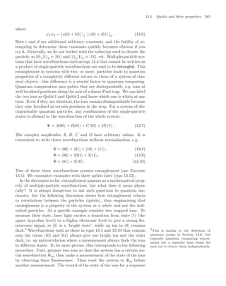 13.1 Qubits and their properties 285
where
ψ1ψ2 = [ a|0 + b|1 ]1 [ c|0 + d|1 ]2 . (13.6)
Here c and d are additional arbitrary constants, and the futility of at-
tempting to determine these constants quickly becomes obvious if you
try it. Generally, we do not bother with the subscript used to denote the
particle, so |0 1|1 2 ≡ |01 and |1 1|1 2 ≡ |11 , etc. Multiple-particle sys-
tems that have wavefunctions such as eqn 13.4 that cannot be written as
a product of single-particle wavefunctions are said to be entangled. This
entanglement in systems with two, or more, particles leads to quantum
properties of a completely diﬀerent nature to those of a system of clas-
sical objects—this diﬀerence is a crucial factor in quantum computing.
Quantum computation uses qubits that are distinguishable, e.g. ions at
well-localised positions along the axis of a linear Paul trap. We can label
the two ions as Qubit 1 and Qubit 2 and know which one is which at any
time. Even if they are identical, the ions remain distinguishable because
they stay localised at certain positions in the trap. For a system of dis-
tinguishable quantum particles, any combination of the single-particle
states is allowed in the wavefunction of the whole system:
Ψ = A|00 + B|01 + C|10 + D|11 . (13.7)
The complex amplitudes A, B, C and D have arbitrary values. It is
convenient to write down wavefunctions without normalisation, e.g.
Ψ = |00 + |01 + |10 + |11 , (13.8)
Ψ = |00 + 2|01 + 3|11 , (13.9)
Ψ = |01 + 5|10 . (13.10)
Two of these three wavefunctions possess entanglement (see Exercise
13.1). We encounter examples with three qubits later (eqn 13.12).
In the discussion so far, entanglement appears as a mathematical prop-
erty of multiple-particle wavefunctions, but what does it mean physi-
cally? It is always dangerous to ask such questions in quantum me-
chanics, but the following discussion shows how entanglement relates
to correlations between the particles (qubits), thus emphasising that
entanglement is a property of the system as a whole and not the indi-
vidual particles. As a speciﬁc example consider two trapped ions. To
measure their state, laser light excites a transition from state |1 (the
upper hyperﬁne level) to a higher electronic level to give a strong ﬂu-
orescence signal, so |1 is a ‘bright state’, while an ion in |0 remains
dark.3
Wavefunctions such as those in eqns 13.4 and 13.10 that contain 3
This is similar to the detection of
quantum jumps in Section 12.6, but
typically quantum computing experi-
ments use a separate laser beam for
each ion to detect them independently.
only the terms |10 and |01 always give one bright ion and the other
dark, i.e. an anticorrelation where a measurement always ﬁnds the ions
in diﬀerent states. To be more precise, this corresponds to the following
procedure. First, prepare two ions so that the system has a certain ini-
tial wavefunction Ψin, then make a measurement of the state of the ions
by observing their ﬂuorescence. Then reset the system to Ψin before
another measurement. The record of the state of the ions for a sequence
 