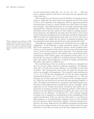 286 Quantum computing
of such measurements looks like: 1 0, 1 0, 0 1, 1 0, 1 0, . . .. Each ion
gives a random sequence of 0s and 1s but always has the opposite state
to the other ion.
This example does not illustrate the full subtlety of entanglement be-
cause we would get the same result if we prepared the two ions either
in |01 or |10 randomly at the beginning. Such an apparatus produces
correlated pairs of ions in a purely classical way that mimics the quan-
tum situation. John Bell proved that we can make measurements that
distinguish the ‘classical correlation’ from an entangled state. The above
description shows that this cannot be done simply by making measure-
ments along the axes deﬁned by the basis states |0 and |1 , but it turns
out that quantum entanglement and ‘classically-correlated’ particles give
diﬀerent results for measurements along other sets of axes. This was a
very profound new insight into the nature of quantum mechanics that
has stimulated much important theoretical and experimental work.4
4
Bell considered the well-known EPR
paradox and the system of two ions de-
scribed above has the same properties
as the two spin-1/2 particles usually
used in quantum mechanics texts (Rae
1992).
‘Entanglement implies correlation but correlation does not imply en-
tanglement’. In the following we shall concentrate mainly on the ﬁrst
half of this statement, i.e. two-particle systems encode quantum infor-
mation as a joint property of the qubits and carry more information than
can be stored on the component parts separately. The quantum infor-
mation in an entangled state is very delicate and is easily destroyed by
perturbations of the relative phase and amplitude of the qubits, e.g. in
present-day ion traps it is diﬃcult to maintain coherence between more
than a few qubits; this decoherence is caused by random perturbations
that aﬀect each qubit in a diﬀerent way.
The wavefunctions of the two electrons in helium are entangled but
they do not give qubits useful for quantum computing. Nevertheless,
since this is a book about atomic physics it is worthwhile to look back
at helium. The antisymmetric state of the two spins has already been
used as an example of entanglement. The symmetric spin wavefunction
[ |↓↑ + |↑↓ ]/
√
2 also has entanglement, but the two other symmetric
wavefunctions factorise: |↑↑ ≡ |↑ 1|↑ 2, and similarly for |↓↓ . The two
electrons are in these eigenstates of S because of the exchange symme-
try. When the two electrons do not have the same quantum numbers, n
and l, the spatial wavefunctions are symmetric and antisymmetric com-
binations of the single-electron wavefunctions and are entangled. These
eigenstates of the residual electrostatic interaction also satisfy the re-
quirement of exchange symmetry for identical particles. (Note that the
energy levels and spatial wavefunctions would be the same even if the
particles were not identical—see Exercise 3.4.) The exchange integrals
in helium can be regarded as a manifestation of the entanglement of the
spatial wavefunction of the two electrons that leads to a correlation in
their positions, or an anticorrelation, making it more (or less) probable
that the electrons will be found close together. From the quantum per-
spective, the energy diﬀerence for two diﬀerent entangled wavefunctions
does not seem strange because we do not expect them to have the same
properties, even if they are made up of the same single-electron states.
 
