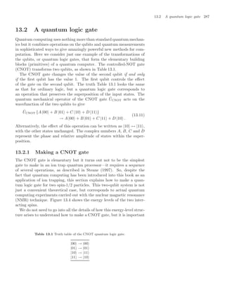 13.2 A quantum logic gate 287
13.2 A quantum logic gate
Quantum computing uses nothing more than standard quantum mechan-
ics but it combines operations on the qubits and quantum measurements
in sophisticated ways to give amazingly powerful new methods for com-
putation. Here we consider just one example of the transformations of
the qubits, or quantum logic gates, that form the elementary building
blocks (primitives) of a quantum computer. The controlled-NOT gate
(CNOT) transforms two qubits, as shown in Table 13.1.
The CNOT gate changes the value of the second qubit if and only
if the ﬁrst qubit has the value 1. The ﬁrst qubit controls the eﬀect
of the gate on the second qubit. The truth Table 13.1 looks the same
as that for ordinary logic, but a quantum logic gate corresponds to
an operation that preserves the superposition of the input states. The
quantum mechanical operator of the CNOT gate ÛCNOT acts on the
wavefunction of the two qubits to give
ÛCNOT {A |00 + B |01 + C |10 + D |11 }
→ A |00 + B |01 + C |11 + D |10 .
(13.11)
Alternatively, the eﬀect of this operation can be written as |10 ↔ |11 ,
with the other states unchanged. The complex numbers A, B, C and D
represent the phase and relative amplitude of states within the super-
position.
13.2.1 Making a CNOT gate
The CNOT gate is elementary but it turns out not to be the simplest
gate to make in an ion trap quantum processor—it requires a sequence
of several operations, as described in Steane (1997). So, despite the
fact that quantum computing has been introduced into this book as an
application of ion trapping, this section explains how to make a quan-
tum logic gate for two spin-1/2 particles. This two-qubit system is not
just a convenient theoretical case, but corresponds to actual quantum
computing experiments carried out with the nuclear magnetic resonance
(NMR) technique. Figure 13.4 shows the energy levels of the two inter-
acting spins.
We do not need to go into all the details of how this energy-level struc-
ture arises to understand how to make a CNOT gate, but it is important
Table 13.1 Truth table of the CNOT quantum logic gate.
|00 → |00
|01 → |01
|10 → |11
|11 → |10
 